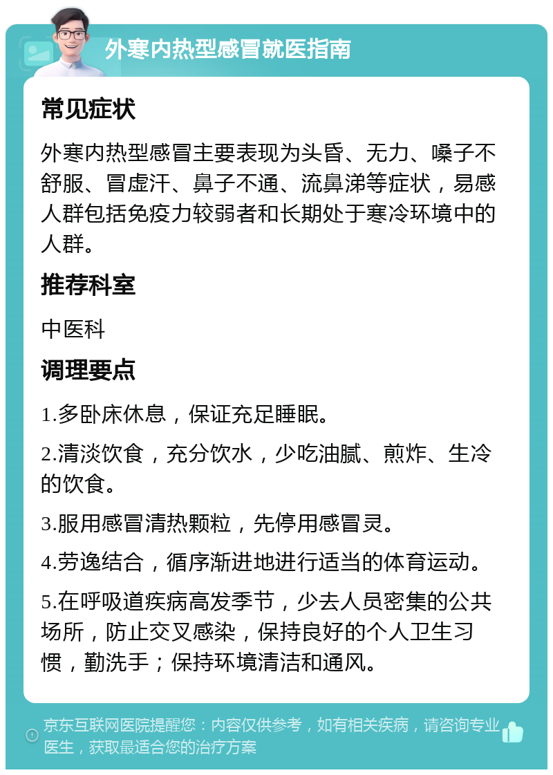 外寒内热型感冒就医指南 常见症状 外寒内热型感冒主要表现为头昏、无力、嗓子不舒服、冒虚汗、鼻子不通、流鼻涕等症状，易感人群包括免疫力较弱者和长期处于寒冷环境中的人群。 推荐科室 中医科 调理要点 1.多卧床休息，保证充足睡眠。 2.清淡饮食，充分饮水，少吃油腻、煎炸、生冷的饮食。 3.服用感冒清热颗粒，先停用感冒灵。 4.劳逸结合，循序渐进地进行适当的体育运动。 5.在呼吸道疾病高发季节，少去人员密集的公共场所，防止交叉感染，保持良好的个人卫生习惯，勤洗手；保持环境清洁和通风。