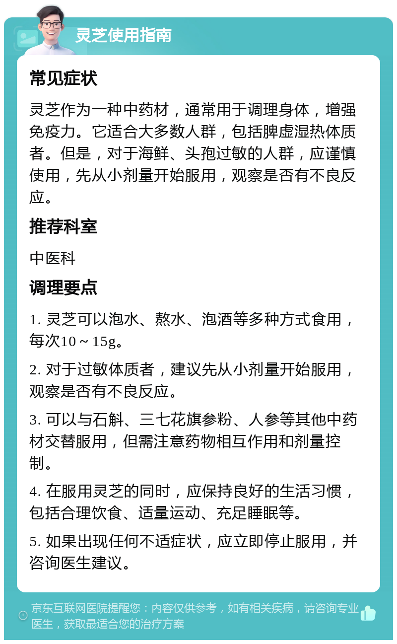 灵芝使用指南 常见症状 灵芝作为一种中药材，通常用于调理身体，增强免疫力。它适合大多数人群，包括脾虚湿热体质者。但是，对于海鲜、头孢过敏的人群，应谨慎使用，先从小剂量开始服用，观察是否有不良反应。 推荐科室 中医科 调理要点 1. 灵芝可以泡水、熬水、泡酒等多种方式食用，每次10～15g。 2. 对于过敏体质者，建议先从小剂量开始服用，观察是否有不良反应。 3. 可以与石斛、三七花旗参粉、人参等其他中药材交替服用，但需注意药物相互作用和剂量控制。 4. 在服用灵芝的同时，应保持良好的生活习惯，包括合理饮食、适量运动、充足睡眠等。 5. 如果出现任何不适症状，应立即停止服用，并咨询医生建议。