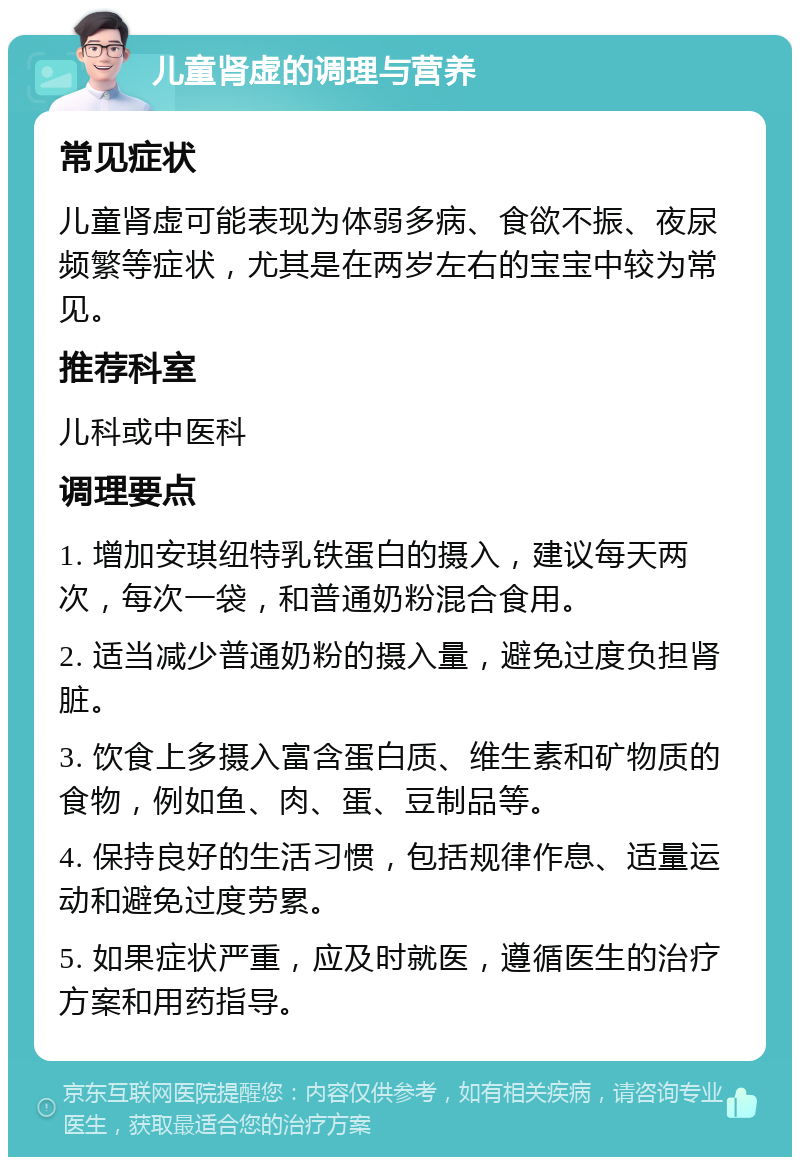 儿童肾虚的调理与营养 常见症状 儿童肾虚可能表现为体弱多病、食欲不振、夜尿频繁等症状，尤其是在两岁左右的宝宝中较为常见。 推荐科室 儿科或中医科 调理要点 1. 增加安琪纽特乳铁蛋白的摄入，建议每天两次，每次一袋，和普通奶粉混合食用。 2. 适当减少普通奶粉的摄入量，避免过度负担肾脏。 3. 饮食上多摄入富含蛋白质、维生素和矿物质的食物，例如鱼、肉、蛋、豆制品等。 4. 保持良好的生活习惯，包括规律作息、适量运动和避免过度劳累。 5. 如果症状严重，应及时就医，遵循医生的治疗方案和用药指导。