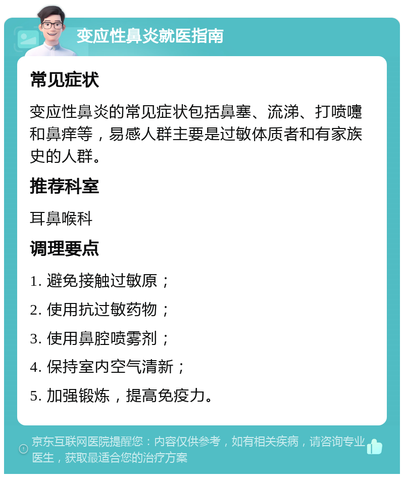 变应性鼻炎就医指南 常见症状 变应性鼻炎的常见症状包括鼻塞、流涕、打喷嚏和鼻痒等，易感人群主要是过敏体质者和有家族史的人群。 推荐科室 耳鼻喉科 调理要点 1. 避免接触过敏原； 2. 使用抗过敏药物； 3. 使用鼻腔喷雾剂； 4. 保持室内空气清新； 5. 加强锻炼，提高免疫力。