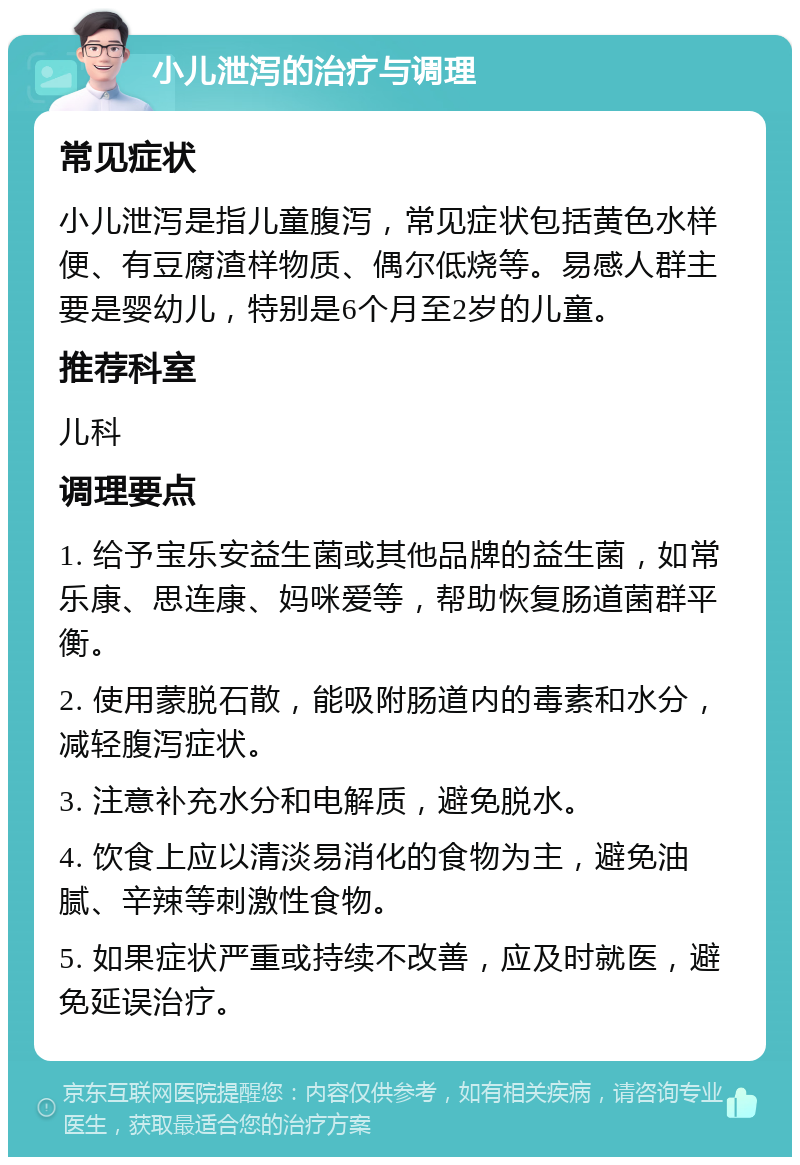 小儿泄泻的治疗与调理 常见症状 小儿泄泻是指儿童腹泻，常见症状包括黄色水样便、有豆腐渣样物质、偶尔低烧等。易感人群主要是婴幼儿，特别是6个月至2岁的儿童。 推荐科室 儿科 调理要点 1. 给予宝乐安益生菌或其他品牌的益生菌，如常乐康、思连康、妈咪爱等，帮助恢复肠道菌群平衡。 2. 使用蒙脱石散，能吸附肠道内的毒素和水分，减轻腹泻症状。 3. 注意补充水分和电解质，避免脱水。 4. 饮食上应以清淡易消化的食物为主，避免油腻、辛辣等刺激性食物。 5. 如果症状严重或持续不改善，应及时就医，避免延误治疗。