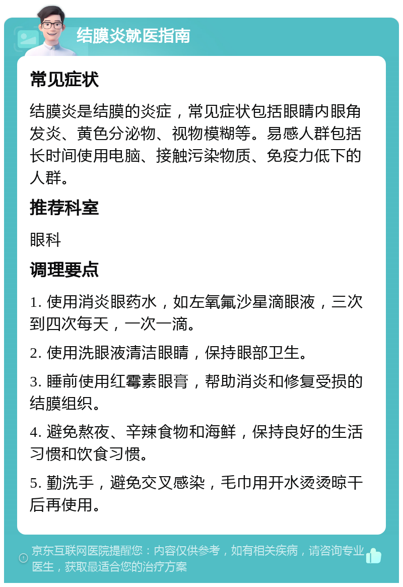 结膜炎就医指南 常见症状 结膜炎是结膜的炎症，常见症状包括眼睛内眼角发炎、黄色分泌物、视物模糊等。易感人群包括长时间使用电脑、接触污染物质、免疫力低下的人群。 推荐科室 眼科 调理要点 1. 使用消炎眼药水，如左氧氟沙星滴眼液，三次到四次每天，一次一滴。 2. 使用洗眼液清洁眼睛，保持眼部卫生。 3. 睡前使用红霉素眼膏，帮助消炎和修复受损的结膜组织。 4. 避免熬夜、辛辣食物和海鲜，保持良好的生活习惯和饮食习惯。 5. 勤洗手，避免交叉感染，毛巾用开水烫烫晾干后再使用。