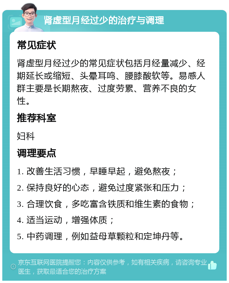 肾虚型月经过少的治疗与调理 常见症状 肾虚型月经过少的常见症状包括月经量减少、经期延长或缩短、头晕耳鸣、腰膝酸软等。易感人群主要是长期熬夜、过度劳累、营养不良的女性。 推荐科室 妇科 调理要点 1. 改善生活习惯，早睡早起，避免熬夜； 2. 保持良好的心态，避免过度紧张和压力； 3. 合理饮食，多吃富含铁质和维生素的食物； 4. 适当运动，增强体质； 5. 中药调理，例如益母草颗粒和定坤丹等。