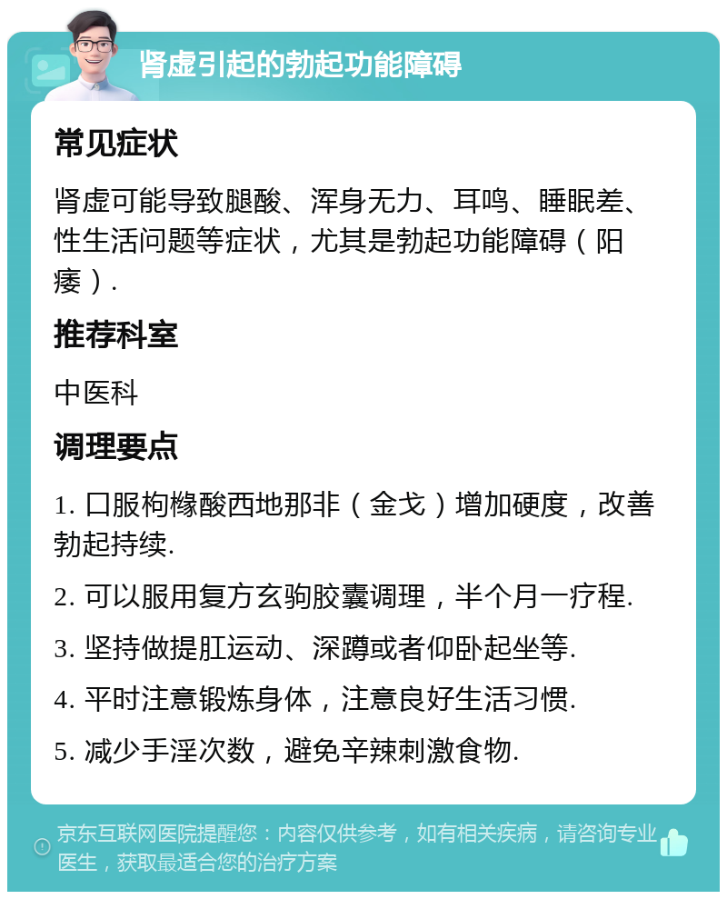 肾虚引起的勃起功能障碍 常见症状 肾虚可能导致腿酸、浑身无力、耳鸣、睡眠差、性生活问题等症状，尤其是勃起功能障碍（阳痿）. 推荐科室 中医科 调理要点 1. 口服枸橼酸西地那非（金戈）增加硬度，改善勃起持续. 2. 可以服用复方玄驹胶囊调理，半个月一疗程. 3. 坚持做提肛运动、深蹲或者仰卧起坐等. 4. 平时注意锻炼身体，注意良好生活习惯. 5. 减少手淫次数，避免辛辣刺激食物.