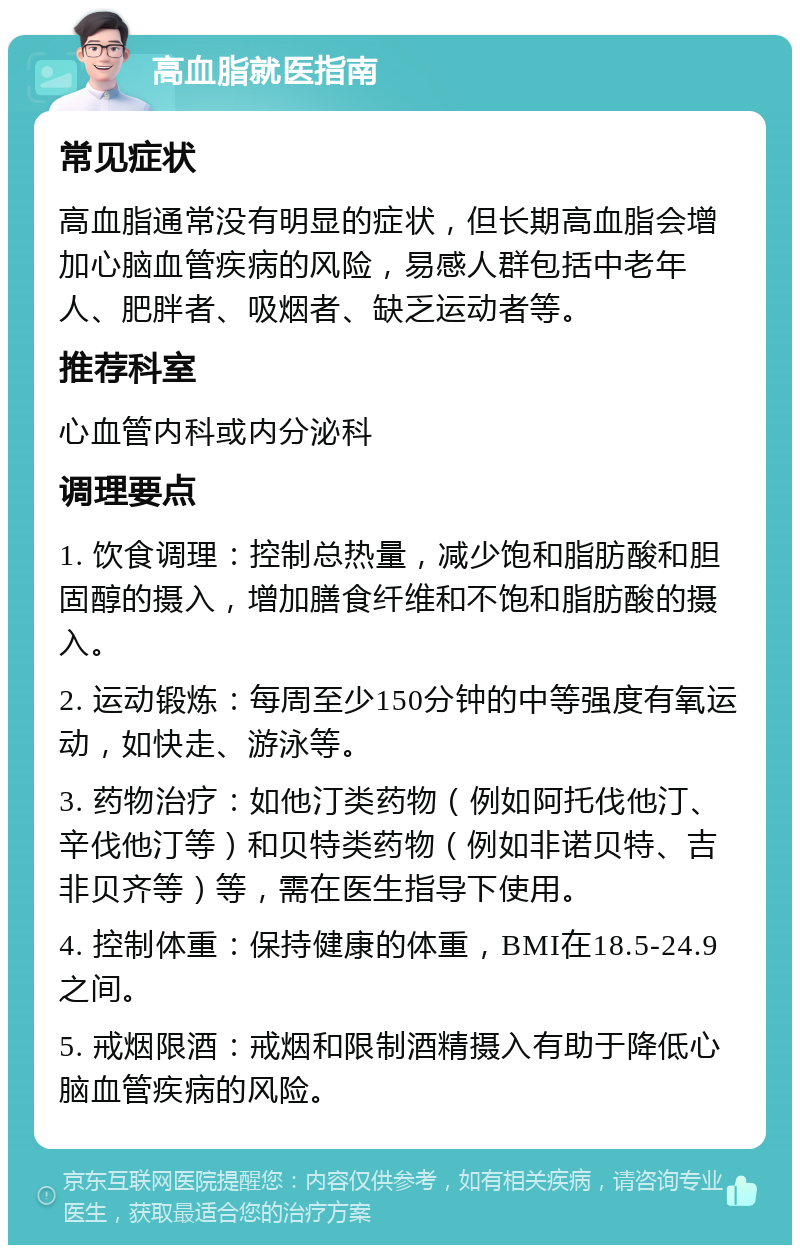 高血脂就医指南 常见症状 高血脂通常没有明显的症状，但长期高血脂会增加心脑血管疾病的风险，易感人群包括中老年人、肥胖者、吸烟者、缺乏运动者等。 推荐科室 心血管内科或内分泌科 调理要点 1. 饮食调理：控制总热量，减少饱和脂肪酸和胆固醇的摄入，增加膳食纤维和不饱和脂肪酸的摄入。 2. 运动锻炼：每周至少150分钟的中等强度有氧运动，如快走、游泳等。 3. 药物治疗：如他汀类药物（例如阿托伐他汀、辛伐他汀等）和贝特类药物（例如非诺贝特、吉非贝齐等）等，需在医生指导下使用。 4. 控制体重：保持健康的体重，BMI在18.5-24.9之间。 5. 戒烟限酒：戒烟和限制酒精摄入有助于降低心脑血管疾病的风险。