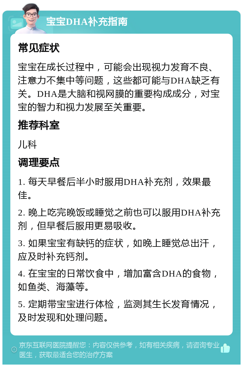 宝宝DHA补充指南 常见症状 宝宝在成长过程中，可能会出现视力发育不良、注意力不集中等问题，这些都可能与DHA缺乏有关。DHA是大脑和视网膜的重要构成成分，对宝宝的智力和视力发展至关重要。 推荐科室 儿科 调理要点 1. 每天早餐后半小时服用DHA补充剂，效果最佳。 2. 晚上吃完晚饭或睡觉之前也可以服用DHA补充剂，但早餐后服用更易吸收。 3. 如果宝宝有缺钙的症状，如晚上睡觉总出汗，应及时补充钙剂。 4. 在宝宝的日常饮食中，增加富含DHA的食物，如鱼类、海藻等。 5. 定期带宝宝进行体检，监测其生长发育情况，及时发现和处理问题。