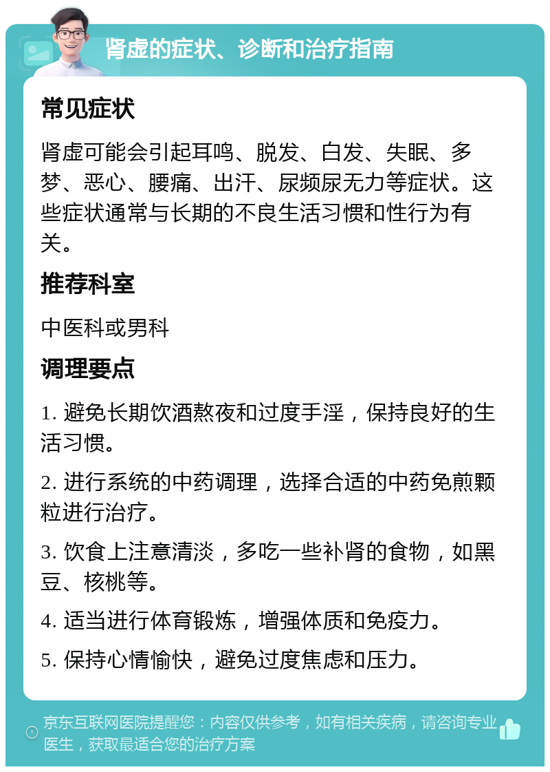 肾虚的症状、诊断和治疗指南 常见症状 肾虚可能会引起耳鸣、脱发、白发、失眠、多梦、恶心、腰痛、出汗、尿频尿无力等症状。这些症状通常与长期的不良生活习惯和性行为有关。 推荐科室 中医科或男科 调理要点 1. 避免长期饮酒熬夜和过度手淫，保持良好的生活习惯。 2. 进行系统的中药调理，选择合适的中药免煎颗粒进行治疗。 3. 饮食上注意清淡，多吃一些补肾的食物，如黑豆、核桃等。 4. 适当进行体育锻炼，增强体质和免疫力。 5. 保持心情愉快，避免过度焦虑和压力。