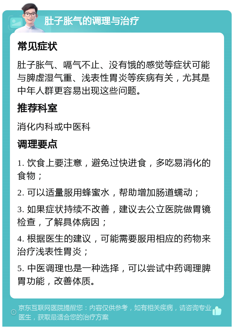 肚子胀气的调理与治疗 常见症状 肚子胀气、嗝气不止、没有饿的感觉等症状可能与脾虚湿气重、浅表性胃炎等疾病有关，尤其是中年人群更容易出现这些问题。 推荐科室 消化内科或中医科 调理要点 1. 饮食上要注意，避免过快进食，多吃易消化的食物； 2. 可以适量服用蜂蜜水，帮助增加肠道蠕动； 3. 如果症状持续不改善，建议去公立医院做胃镜检查，了解具体病因； 4. 根据医生的建议，可能需要服用相应的药物来治疗浅表性胃炎； 5. 中医调理也是一种选择，可以尝试中药调理脾胃功能，改善体质。