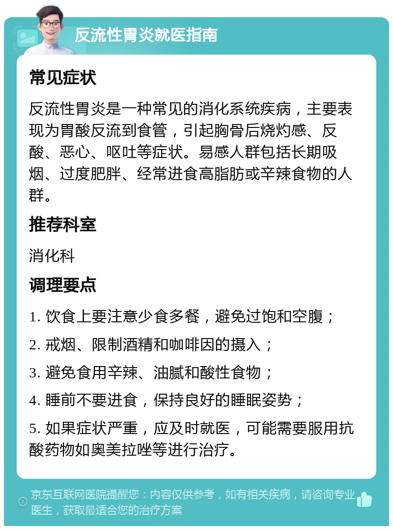 反流性胃炎就医指南 常见症状 反流性胃炎是一种常见的消化系统疾病，主要表现为胃酸反流到食管，引起胸骨后烧灼感、反酸、恶心、呕吐等症状。易感人群包括长期吸烟、过度肥胖、经常进食高脂肪或辛辣食物的人群。 推荐科室 消化科 调理要点 1. 饮食上要注意少食多餐，避免过饱和空腹； 2. 戒烟、限制酒精和咖啡因的摄入； 3. 避免食用辛辣、油腻和酸性食物； 4. 睡前不要进食，保持良好的睡眠姿势； 5. 如果症状严重，应及时就医，可能需要服用抗酸药物如奥美拉唑等进行治疗。