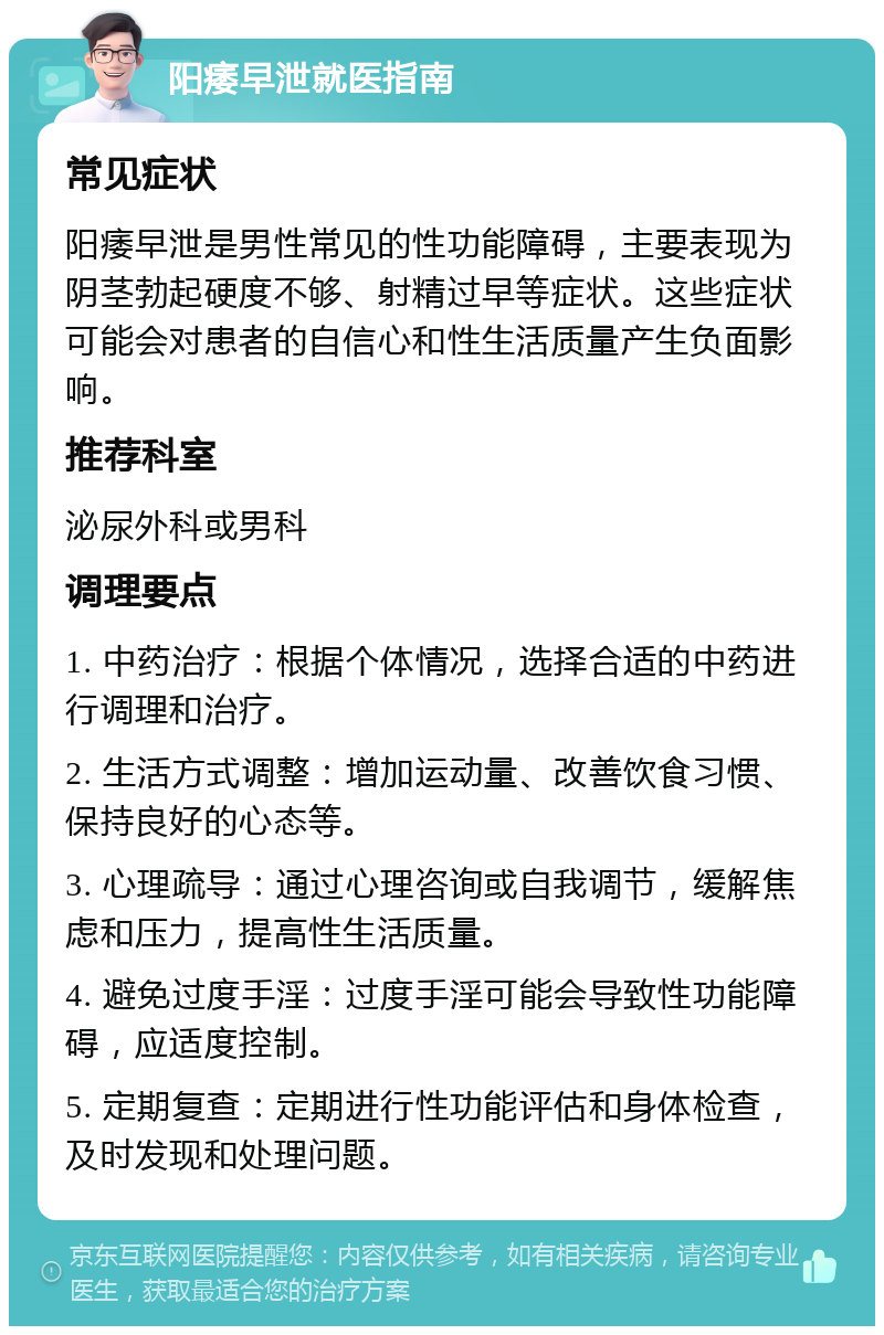 阳痿早泄就医指南 常见症状 阳痿早泄是男性常见的性功能障碍，主要表现为阴茎勃起硬度不够、射精过早等症状。这些症状可能会对患者的自信心和性生活质量产生负面影响。 推荐科室 泌尿外科或男科 调理要点 1. 中药治疗：根据个体情况，选择合适的中药进行调理和治疗。 2. 生活方式调整：增加运动量、改善饮食习惯、保持良好的心态等。 3. 心理疏导：通过心理咨询或自我调节，缓解焦虑和压力，提高性生活质量。 4. 避免过度手淫：过度手淫可能会导致性功能障碍，应适度控制。 5. 定期复查：定期进行性功能评估和身体检查，及时发现和处理问题。