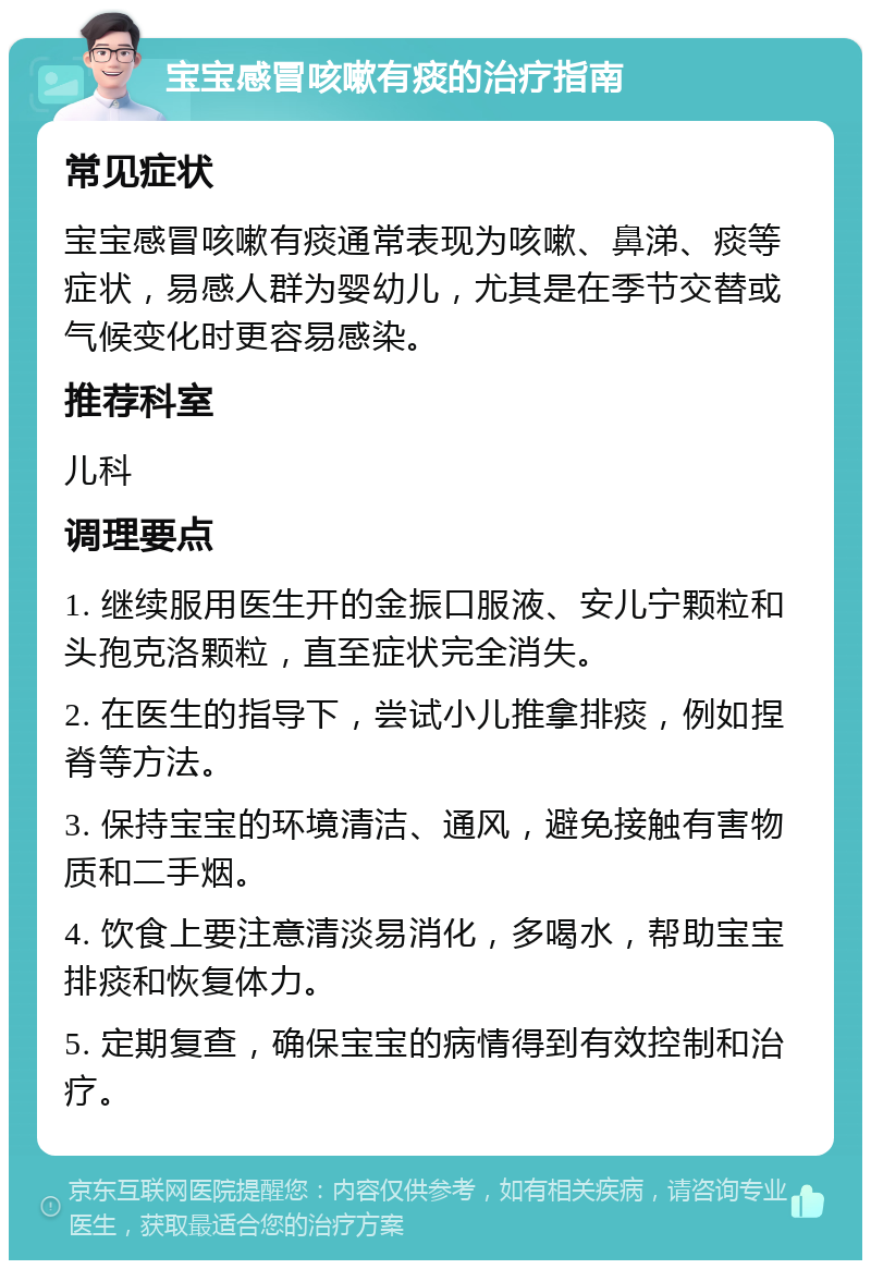 宝宝感冒咳嗽有痰的治疗指南 常见症状 宝宝感冒咳嗽有痰通常表现为咳嗽、鼻涕、痰等症状，易感人群为婴幼儿，尤其是在季节交替或气候变化时更容易感染。 推荐科室 儿科 调理要点 1. 继续服用医生开的金振口服液、安儿宁颗粒和头孢克洛颗粒，直至症状完全消失。 2. 在医生的指导下，尝试小儿推拿排痰，例如捏脊等方法。 3. 保持宝宝的环境清洁、通风，避免接触有害物质和二手烟。 4. 饮食上要注意清淡易消化，多喝水，帮助宝宝排痰和恢复体力。 5. 定期复查，确保宝宝的病情得到有效控制和治疗。