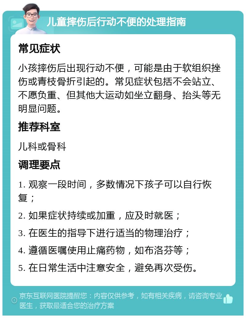 儿童摔伤后行动不便的处理指南 常见症状 小孩摔伤后出现行动不便，可能是由于软组织挫伤或青枝骨折引起的。常见症状包括不会站立、不愿负重、但其他大运动如坐立翻身、抬头等无明显问题。 推荐科室 儿科或骨科 调理要点 1. 观察一段时间，多数情况下孩子可以自行恢复； 2. 如果症状持续或加重，应及时就医； 3. 在医生的指导下进行适当的物理治疗； 4. 遵循医嘱使用止痛药物，如布洛芬等； 5. 在日常生活中注意安全，避免再次受伤。