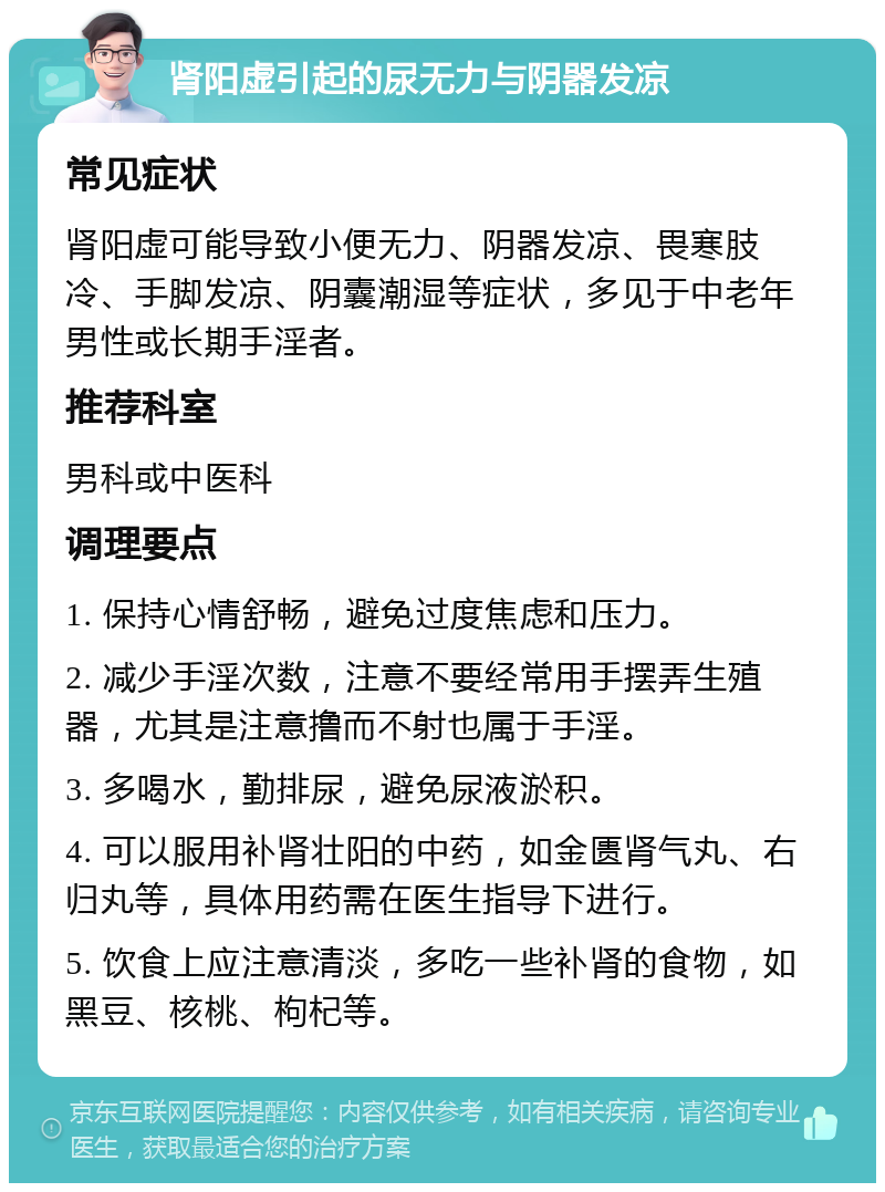 肾阳虚引起的尿无力与阴器发凉 常见症状 肾阳虚可能导致小便无力、阴器发凉、畏寒肢冷、手脚发凉、阴囊潮湿等症状，多见于中老年男性或长期手淫者。 推荐科室 男科或中医科 调理要点 1. 保持心情舒畅，避免过度焦虑和压力。 2. 减少手淫次数，注意不要经常用手摆弄生殖器，尤其是注意撸而不射也属于手淫。 3. 多喝水，勤排尿，避免尿液淤积。 4. 可以服用补肾壮阳的中药，如金匮肾气丸、右归丸等，具体用药需在医生指导下进行。 5. 饮食上应注意清淡，多吃一些补肾的食物，如黑豆、核桃、枸杞等。