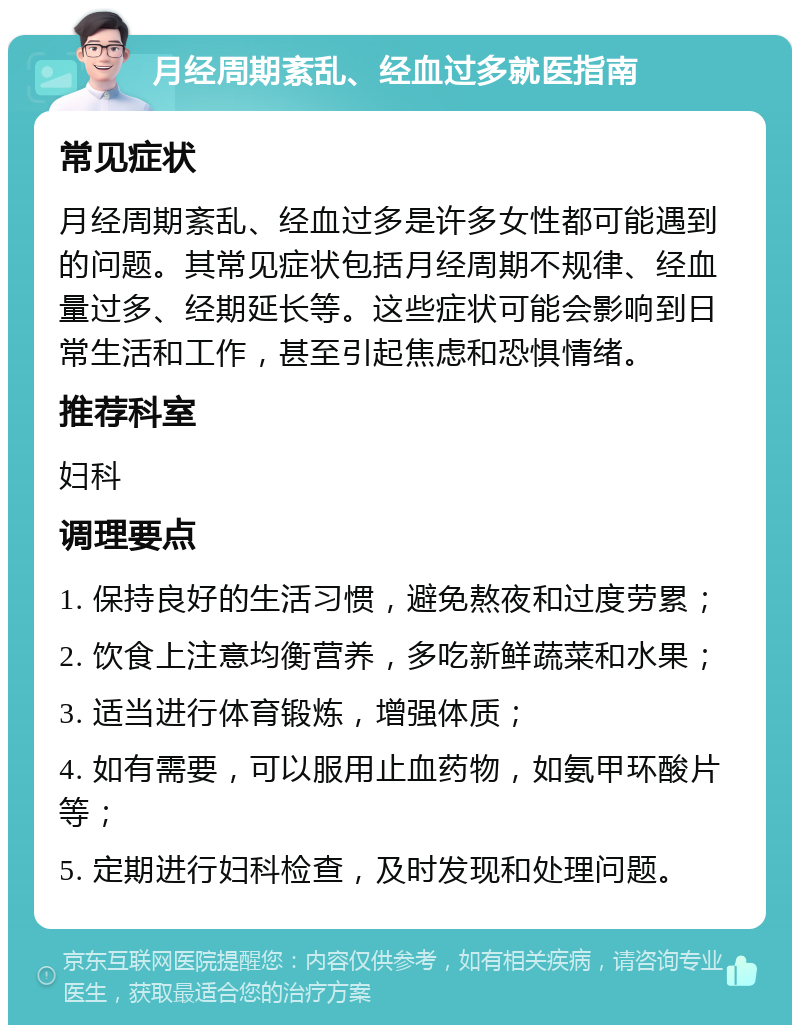 月经周期紊乱、经血过多就医指南 常见症状 月经周期紊乱、经血过多是许多女性都可能遇到的问题。其常见症状包括月经周期不规律、经血量过多、经期延长等。这些症状可能会影响到日常生活和工作，甚至引起焦虑和恐惧情绪。 推荐科室 妇科 调理要点 1. 保持良好的生活习惯，避免熬夜和过度劳累； 2. 饮食上注意均衡营养，多吃新鲜蔬菜和水果； 3. 适当进行体育锻炼，增强体质； 4. 如有需要，可以服用止血药物，如氨甲环酸片等； 5. 定期进行妇科检查，及时发现和处理问题。