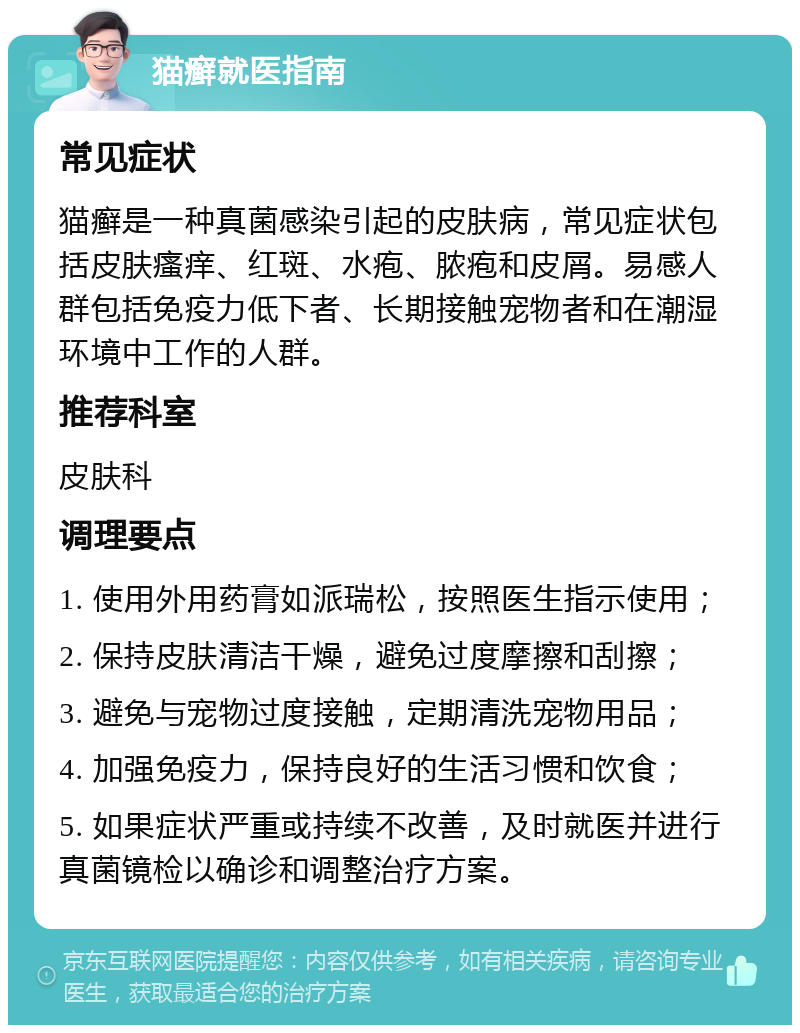 猫癣就医指南 常见症状 猫癣是一种真菌感染引起的皮肤病，常见症状包括皮肤瘙痒、红斑、水疱、脓疱和皮屑。易感人群包括免疫力低下者、长期接触宠物者和在潮湿环境中工作的人群。 推荐科室 皮肤科 调理要点 1. 使用外用药膏如派瑞松，按照医生指示使用； 2. 保持皮肤清洁干燥，避免过度摩擦和刮擦； 3. 避免与宠物过度接触，定期清洗宠物用品； 4. 加强免疫力，保持良好的生活习惯和饮食； 5. 如果症状严重或持续不改善，及时就医并进行真菌镜检以确诊和调整治疗方案。