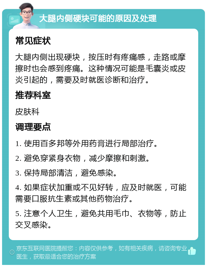 大腿内侧硬块可能的原因及处理 常见症状 大腿内侧出现硬块，按压时有疼痛感，走路或摩擦时也会感到疼痛。这种情况可能是毛囊炎或皮炎引起的，需要及时就医诊断和治疗。 推荐科室 皮肤科 调理要点 1. 使用百多邦等外用药膏进行局部治疗。 2. 避免穿紧身衣物，减少摩擦和刺激。 3. 保持局部清洁，避免感染。 4. 如果症状加重或不见好转，应及时就医，可能需要口服抗生素或其他药物治疗。 5. 注意个人卫生，避免共用毛巾、衣物等，防止交叉感染。