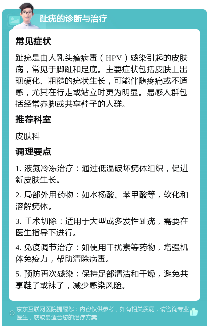 趾疣的诊断与治疗 常见症状 趾疣是由人乳头瘤病毒（HPV）感染引起的皮肤病，常见于脚趾和足底。主要症状包括皮肤上出现硬化、粗糙的疣状生长，可能伴随疼痛或不适感，尤其在行走或站立时更为明显。易感人群包括经常赤脚或共享鞋子的人群。 推荐科室 皮肤科 调理要点 1. 液氮冷冻治疗：通过低温破坏疣体组织，促进新皮肤生长。 2. 局部外用药物：如水杨酸、苯甲酸等，软化和溶解疣体。 3. 手术切除：适用于大型或多发性趾疣，需要在医生指导下进行。 4. 免疫调节治疗：如使用干扰素等药物，增强机体免疫力，帮助清除病毒。 5. 预防再次感染：保持足部清洁和干燥，避免共享鞋子或袜子，减少感染风险。