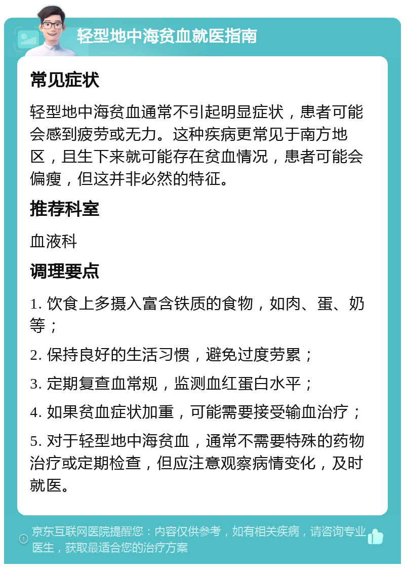 轻型地中海贫血就医指南 常见症状 轻型地中海贫血通常不引起明显症状，患者可能会感到疲劳或无力。这种疾病更常见于南方地区，且生下来就可能存在贫血情况，患者可能会偏瘦，但这并非必然的特征。 推荐科室 血液科 调理要点 1. 饮食上多摄入富含铁质的食物，如肉、蛋、奶等； 2. 保持良好的生活习惯，避免过度劳累； 3. 定期复查血常规，监测血红蛋白水平； 4. 如果贫血症状加重，可能需要接受输血治疗； 5. 对于轻型地中海贫血，通常不需要特殊的药物治疗或定期检查，但应注意观察病情变化，及时就医。