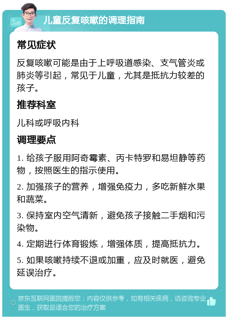 儿童反复咳嗽的调理指南 常见症状 反复咳嗽可能是由于上呼吸道感染、支气管炎或肺炎等引起，常见于儿童，尤其是抵抗力较差的孩子。 推荐科室 儿科或呼吸内科 调理要点 1. 给孩子服用阿奇霉素、丙卡特罗和易坦静等药物，按照医生的指示使用。 2. 加强孩子的营养，增强免疫力，多吃新鲜水果和蔬菜。 3. 保持室内空气清新，避免孩子接触二手烟和污染物。 4. 定期进行体育锻炼，增强体质，提高抵抗力。 5. 如果咳嗽持续不退或加重，应及时就医，避免延误治疗。