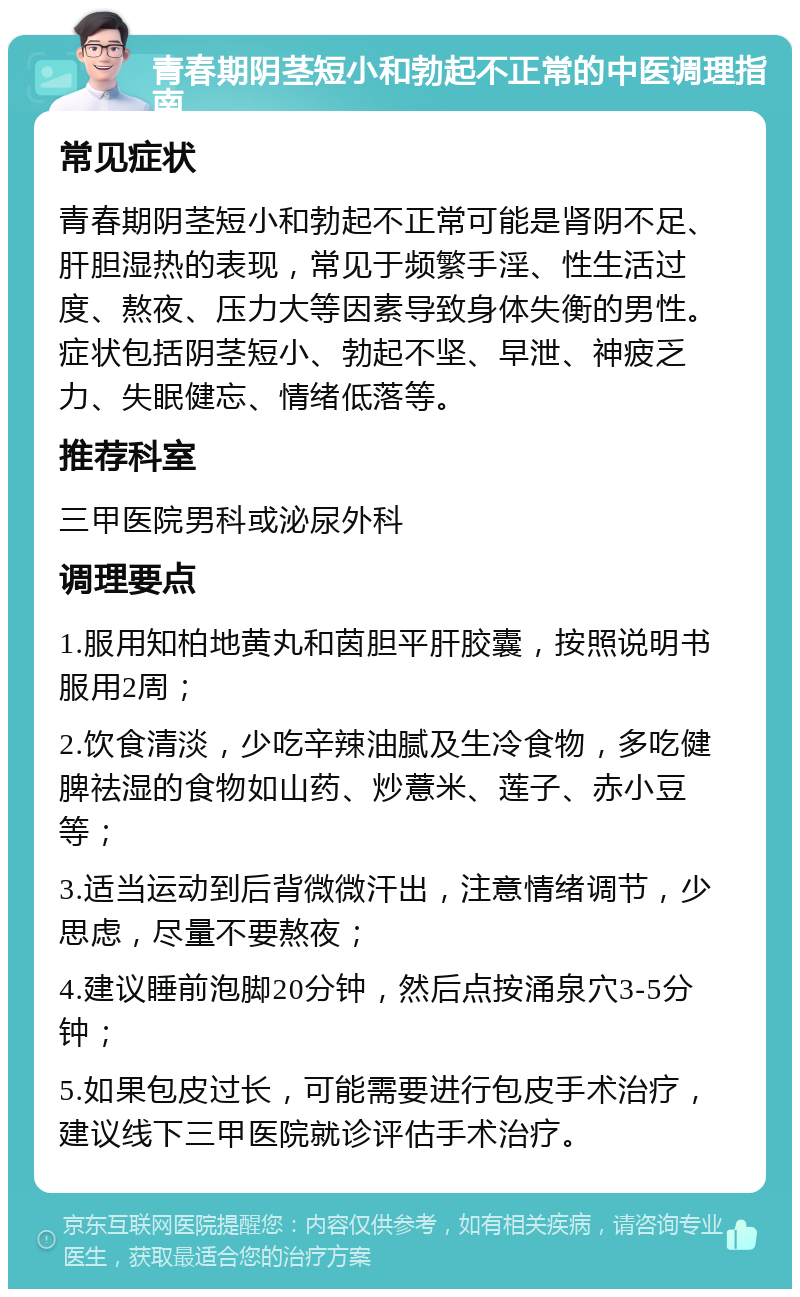 青春期阴茎短小和勃起不正常的中医调理指南 常见症状 青春期阴茎短小和勃起不正常可能是肾阴不足、肝胆湿热的表现，常见于频繁手淫、性生活过度、熬夜、压力大等因素导致身体失衡的男性。症状包括阴茎短小、勃起不坚、早泄、神疲乏力、失眠健忘、情绪低落等。 推荐科室 三甲医院男科或泌尿外科 调理要点 1.服用知柏地黄丸和茵胆平肝胶囊，按照说明书服用2周； 2.饮食清淡，少吃辛辣油腻及生冷食物，多吃健脾祛湿的食物如山药、炒薏米、莲子、赤小豆等； 3.适当运动到后背微微汗出，注意情绪调节，少思虑，尽量不要熬夜； 4.建议睡前泡脚20分钟，然后点按涌泉穴3-5分钟； 5.如果包皮过长，可能需要进行包皮手术治疗，建议线下三甲医院就诊评估手术治疗。