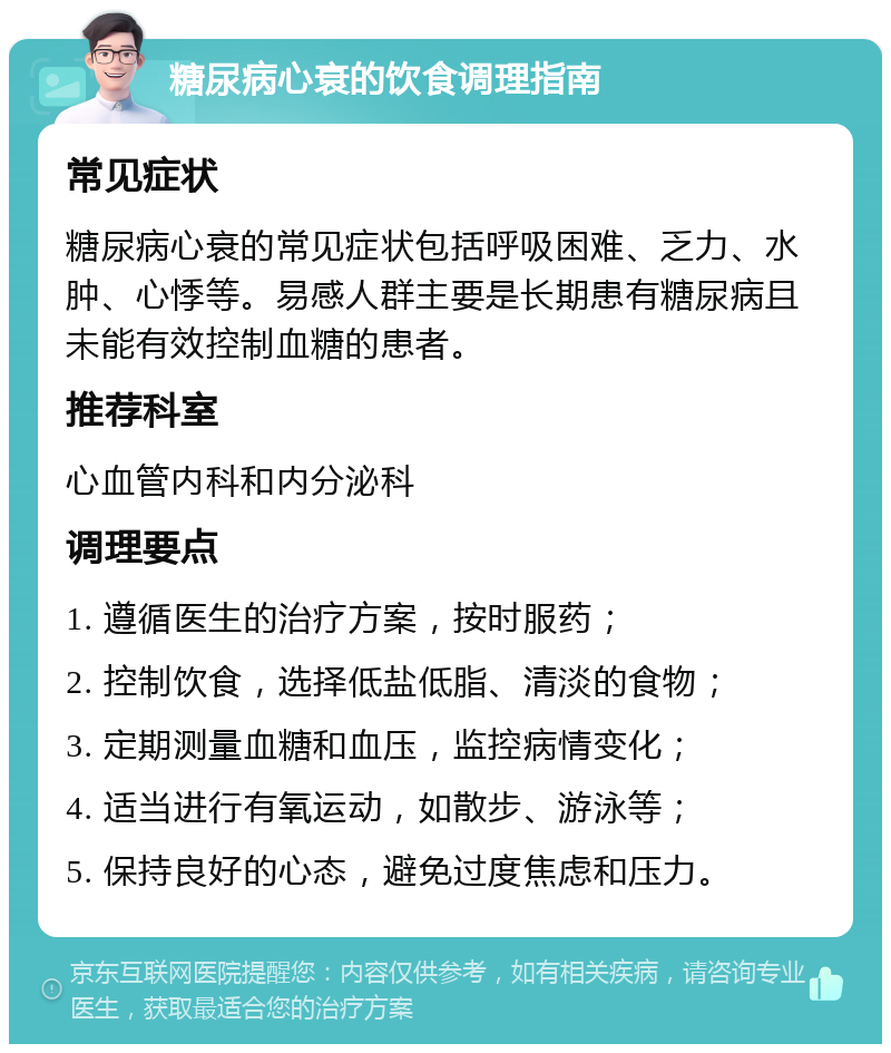 糖尿病心衰的饮食调理指南 常见症状 糖尿病心衰的常见症状包括呼吸困难、乏力、水肿、心悸等。易感人群主要是长期患有糖尿病且未能有效控制血糖的患者。 推荐科室 心血管内科和内分泌科 调理要点 1. 遵循医生的治疗方案，按时服药； 2. 控制饮食，选择低盐低脂、清淡的食物； 3. 定期测量血糖和血压，监控病情变化； 4. 适当进行有氧运动，如散步、游泳等； 5. 保持良好的心态，避免过度焦虑和压力。