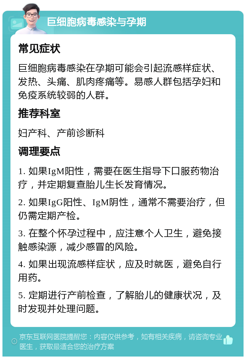 巨细胞病毒感染与孕期 常见症状 巨细胞病毒感染在孕期可能会引起流感样症状、发热、头痛、肌肉疼痛等。易感人群包括孕妇和免疫系统较弱的人群。 推荐科室 妇产科、产前诊断科 调理要点 1. 如果IgM阳性，需要在医生指导下口服药物治疗，并定期复查胎儿生长发育情况。 2. 如果IgG阳性、IgM阴性，通常不需要治疗，但仍需定期产检。 3. 在整个怀孕过程中，应注意个人卫生，避免接触感染源，减少感冒的风险。 4. 如果出现流感样症状，应及时就医，避免自行用药。 5. 定期进行产前检查，了解胎儿的健康状况，及时发现并处理问题。