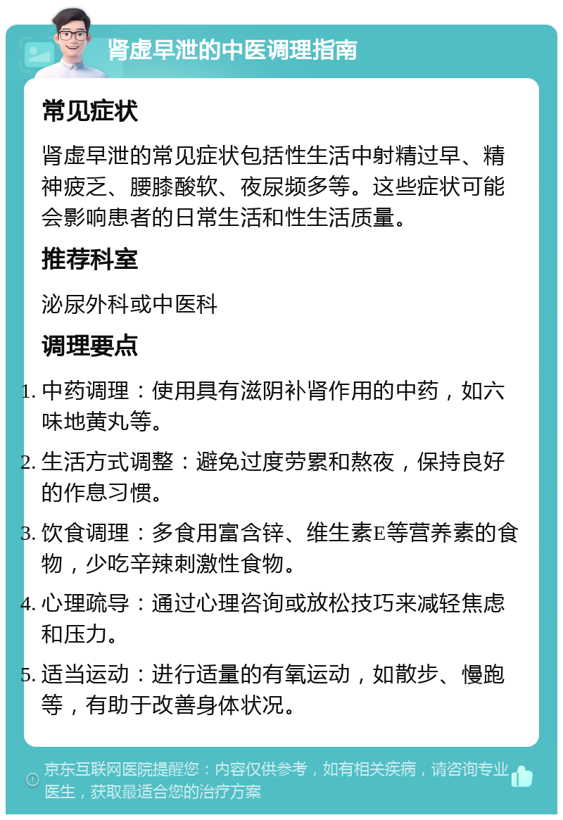 肾虚早泄的中医调理指南 常见症状 肾虚早泄的常见症状包括性生活中射精过早、精神疲乏、腰膝酸软、夜尿频多等。这些症状可能会影响患者的日常生活和性生活质量。 推荐科室 泌尿外科或中医科 调理要点 中药调理：使用具有滋阴补肾作用的中药，如六味地黄丸等。 生活方式调整：避免过度劳累和熬夜，保持良好的作息习惯。 饮食调理：多食用富含锌、维生素E等营养素的食物，少吃辛辣刺激性食物。 心理疏导：通过心理咨询或放松技巧来减轻焦虑和压力。 适当运动：进行适量的有氧运动，如散步、慢跑等，有助于改善身体状况。