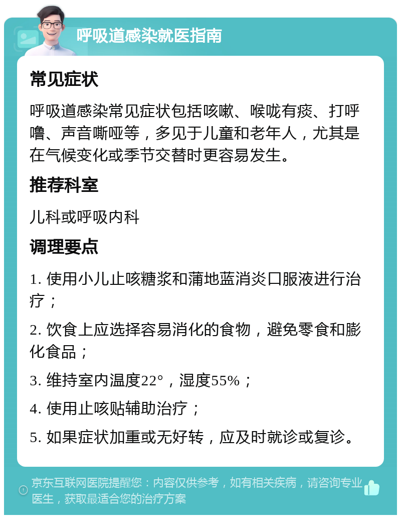 呼吸道感染就医指南 常见症状 呼吸道感染常见症状包括咳嗽、喉咙有痰、打呼噜、声音嘶哑等，多见于儿童和老年人，尤其是在气候变化或季节交替时更容易发生。 推荐科室 儿科或呼吸内科 调理要点 1. 使用小儿止咳糖浆和蒲地蓝消炎口服液进行治疗； 2. 饮食上应选择容易消化的食物，避免零食和膨化食品； 3. 维持室内温度22°，湿度55%； 4. 使用止咳贴辅助治疗； 5. 如果症状加重或无好转，应及时就诊或复诊。