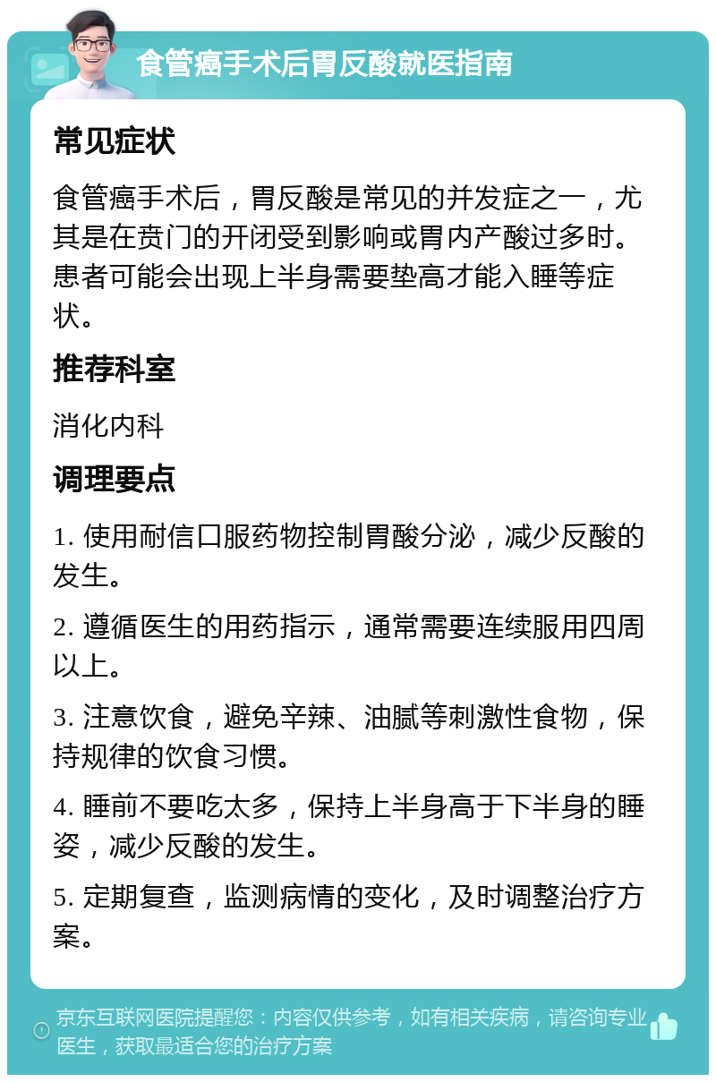 食管癌手术后胃反酸就医指南 常见症状 食管癌手术后，胃反酸是常见的并发症之一，尤其是在贲门的开闭受到影响或胃内产酸过多时。患者可能会出现上半身需要垫高才能入睡等症状。 推荐科室 消化内科 调理要点 1. 使用耐信口服药物控制胃酸分泌，减少反酸的发生。 2. 遵循医生的用药指示，通常需要连续服用四周以上。 3. 注意饮食，避免辛辣、油腻等刺激性食物，保持规律的饮食习惯。 4. 睡前不要吃太多，保持上半身高于下半身的睡姿，减少反酸的发生。 5. 定期复查，监测病情的变化，及时调整治疗方案。