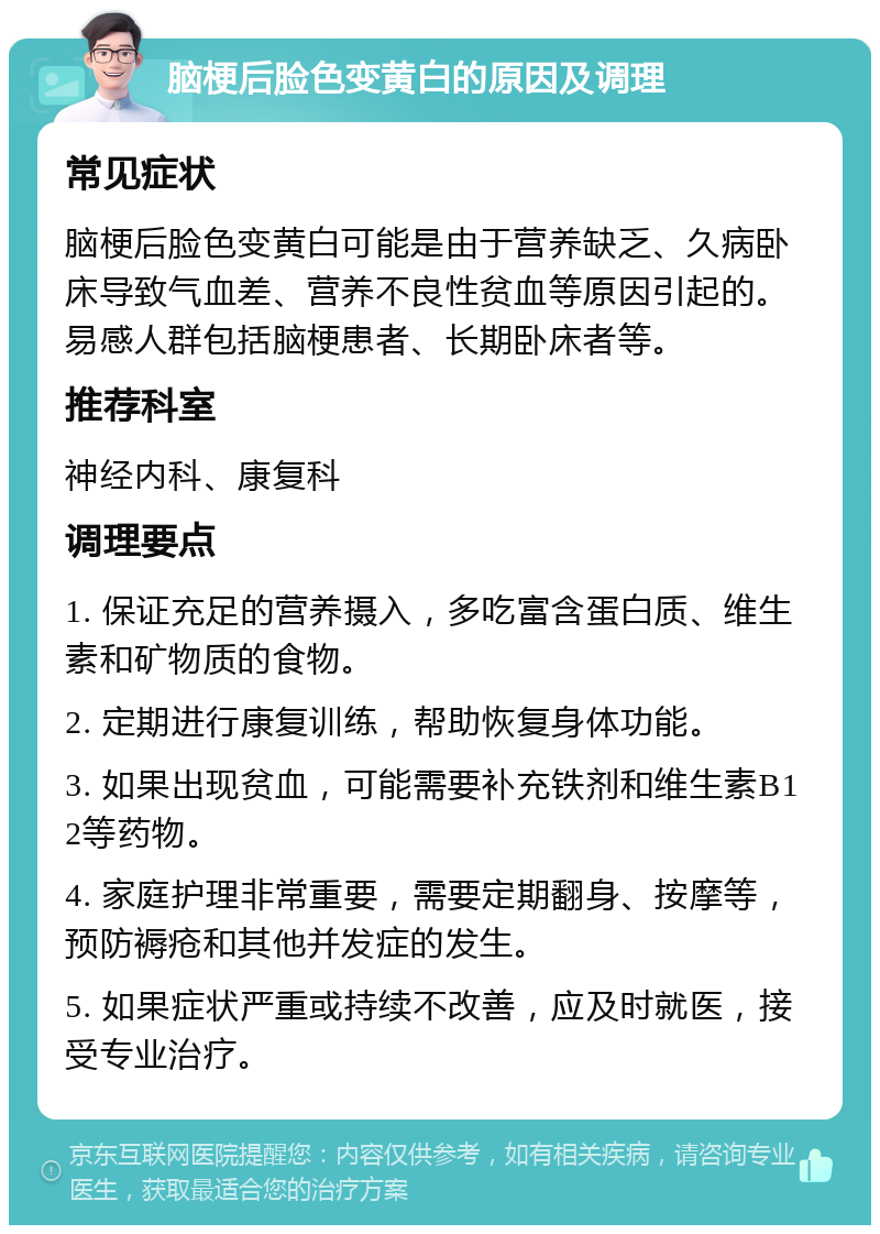 脑梗后脸色变黄白的原因及调理 常见症状 脑梗后脸色变黄白可能是由于营养缺乏、久病卧床导致气血差、营养不良性贫血等原因引起的。易感人群包括脑梗患者、长期卧床者等。 推荐科室 神经内科、康复科 调理要点 1. 保证充足的营养摄入，多吃富含蛋白质、维生素和矿物质的食物。 2. 定期进行康复训练，帮助恢复身体功能。 3. 如果出现贫血，可能需要补充铁剂和维生素B12等药物。 4. 家庭护理非常重要，需要定期翻身、按摩等，预防褥疮和其他并发症的发生。 5. 如果症状严重或持续不改善，应及时就医，接受专业治疗。