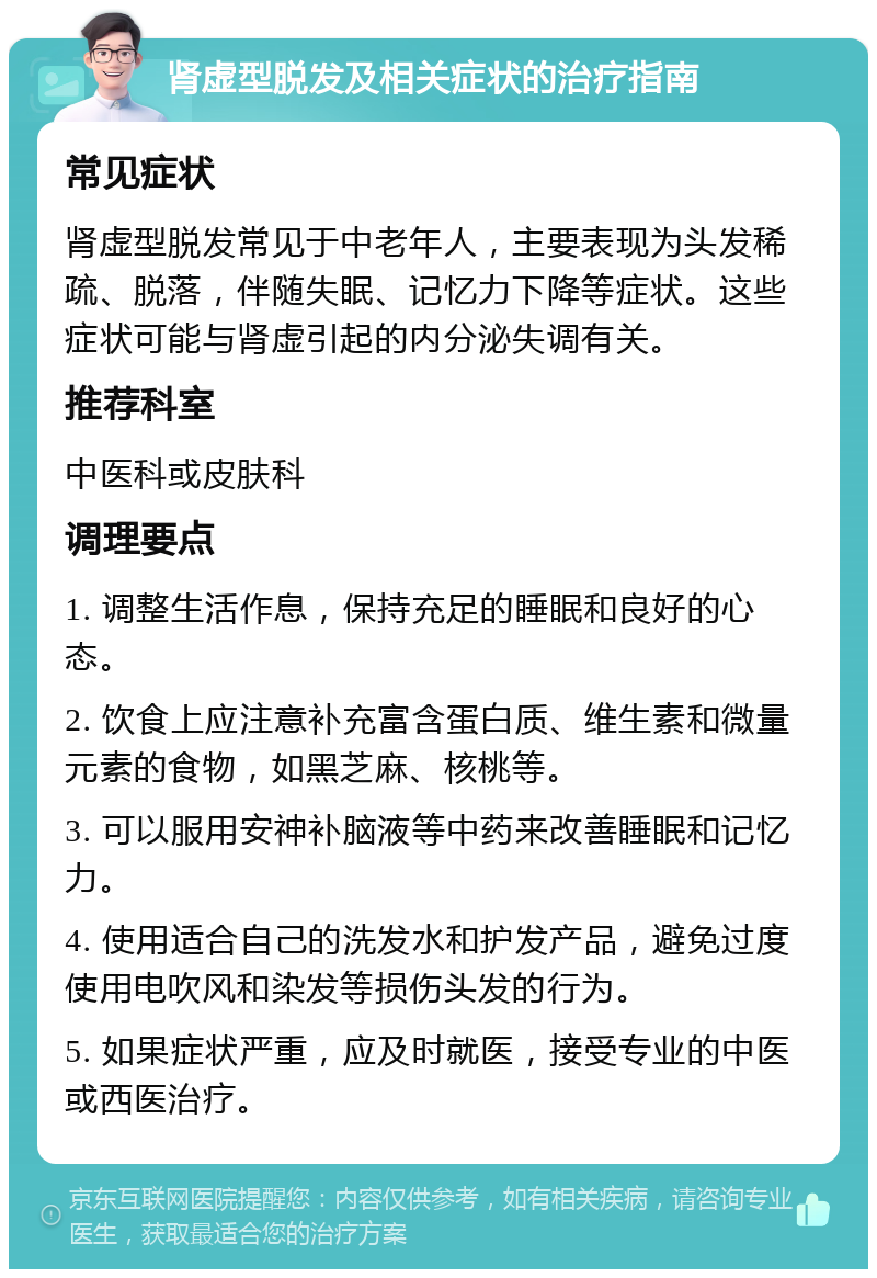 肾虚型脱发及相关症状的治疗指南 常见症状 肾虚型脱发常见于中老年人，主要表现为头发稀疏、脱落，伴随失眠、记忆力下降等症状。这些症状可能与肾虚引起的内分泌失调有关。 推荐科室 中医科或皮肤科 调理要点 1. 调整生活作息，保持充足的睡眠和良好的心态。 2. 饮食上应注意补充富含蛋白质、维生素和微量元素的食物，如黑芝麻、核桃等。 3. 可以服用安神补脑液等中药来改善睡眠和记忆力。 4. 使用适合自己的洗发水和护发产品，避免过度使用电吹风和染发等损伤头发的行为。 5. 如果症状严重，应及时就医，接受专业的中医或西医治疗。