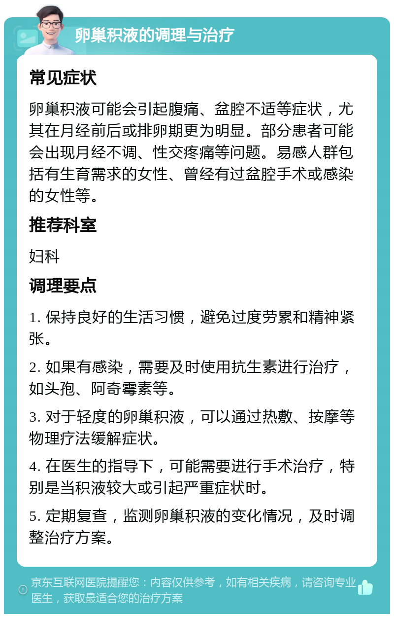 卵巢积液的调理与治疗 常见症状 卵巢积液可能会引起腹痛、盆腔不适等症状，尤其在月经前后或排卵期更为明显。部分患者可能会出现月经不调、性交疼痛等问题。易感人群包括有生育需求的女性、曾经有过盆腔手术或感染的女性等。 推荐科室 妇科 调理要点 1. 保持良好的生活习惯，避免过度劳累和精神紧张。 2. 如果有感染，需要及时使用抗生素进行治疗，如头孢、阿奇霉素等。 3. 对于轻度的卵巢积液，可以通过热敷、按摩等物理疗法缓解症状。 4. 在医生的指导下，可能需要进行手术治疗，特别是当积液较大或引起严重症状时。 5. 定期复查，监测卵巢积液的变化情况，及时调整治疗方案。