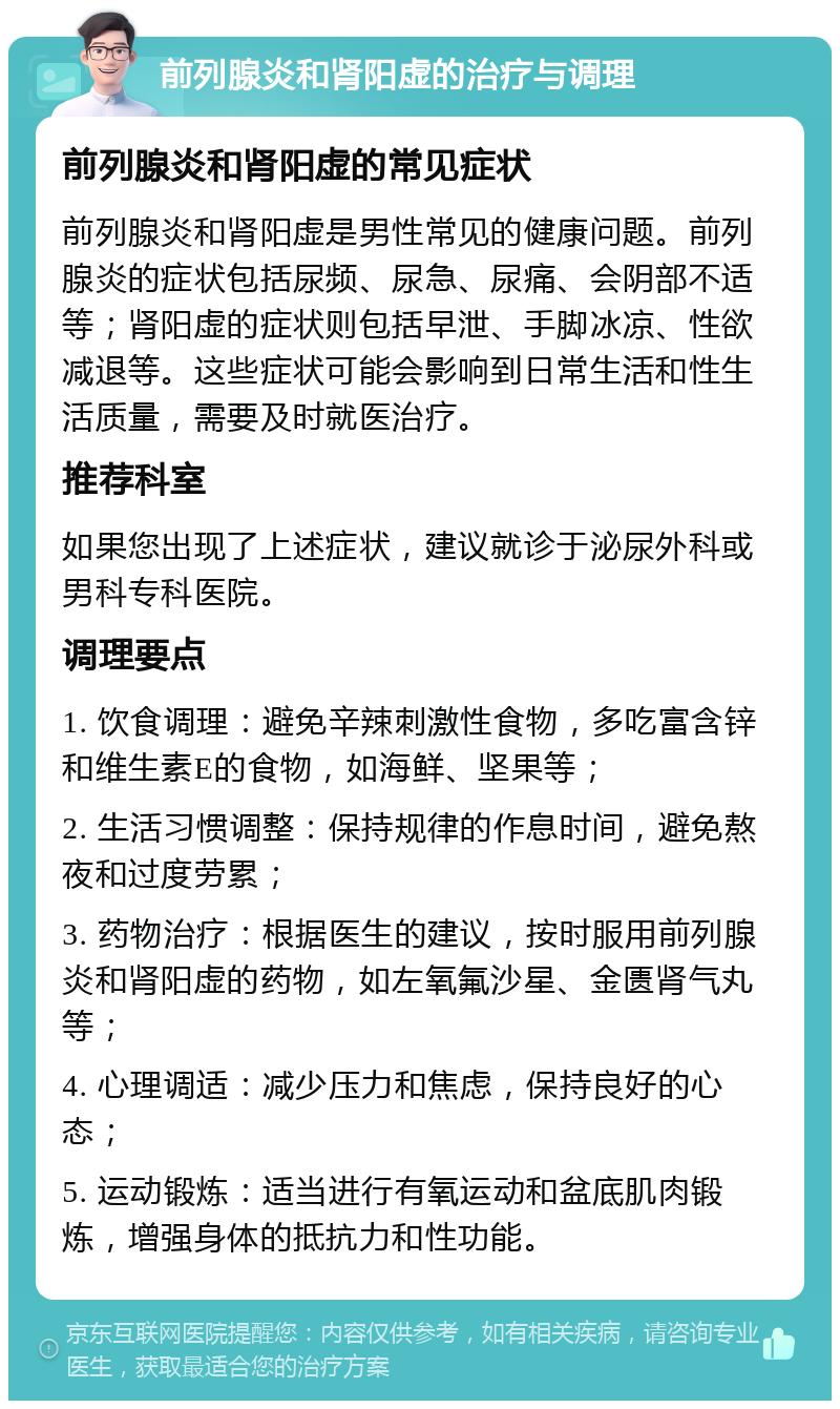 前列腺炎和肾阳虚的治疗与调理 前列腺炎和肾阳虚的常见症状 前列腺炎和肾阳虚是男性常见的健康问题。前列腺炎的症状包括尿频、尿急、尿痛、会阴部不适等；肾阳虚的症状则包括早泄、手脚冰凉、性欲减退等。这些症状可能会影响到日常生活和性生活质量，需要及时就医治疗。 推荐科室 如果您出现了上述症状，建议就诊于泌尿外科或男科专科医院。 调理要点 1. 饮食调理：避免辛辣刺激性食物，多吃富含锌和维生素E的食物，如海鲜、坚果等； 2. 生活习惯调整：保持规律的作息时间，避免熬夜和过度劳累； 3. 药物治疗：根据医生的建议，按时服用前列腺炎和肾阳虚的药物，如左氧氟沙星、金匮肾气丸等； 4. 心理调适：减少压力和焦虑，保持良好的心态； 5. 运动锻炼：适当进行有氧运动和盆底肌肉锻炼，增强身体的抵抗力和性功能。