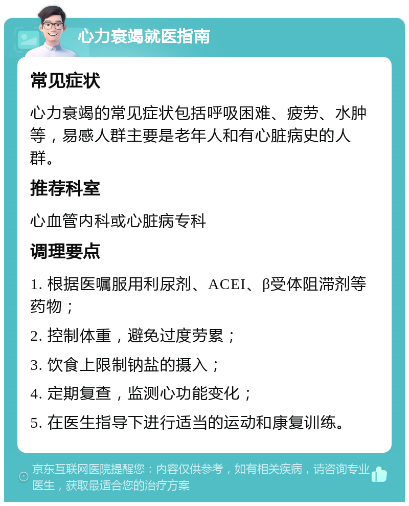 心力衰竭就医指南 常见症状 心力衰竭的常见症状包括呼吸困难、疲劳、水肿等，易感人群主要是老年人和有心脏病史的人群。 推荐科室 心血管内科或心脏病专科 调理要点 1. 根据医嘱服用利尿剂、ACEI、β受体阻滞剂等药物； 2. 控制体重，避免过度劳累； 3. 饮食上限制钠盐的摄入； 4. 定期复查，监测心功能变化； 5. 在医生指导下进行适当的运动和康复训练。