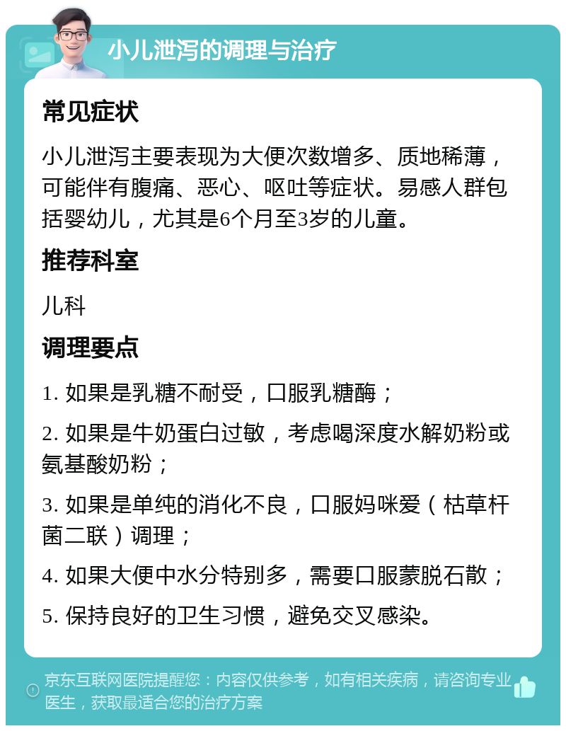 小儿泄泻的调理与治疗 常见症状 小儿泄泻主要表现为大便次数增多、质地稀薄，可能伴有腹痛、恶心、呕吐等症状。易感人群包括婴幼儿，尤其是6个月至3岁的儿童。 推荐科室 儿科 调理要点 1. 如果是乳糖不耐受，口服乳糖酶； 2. 如果是牛奶蛋白过敏，考虑喝深度水解奶粉或氨基酸奶粉； 3. 如果是单纯的消化不良，口服妈咪爱（枯草杆菌二联）调理； 4. 如果大便中水分特别多，需要口服蒙脱石散； 5. 保持良好的卫生习惯，避免交叉感染。