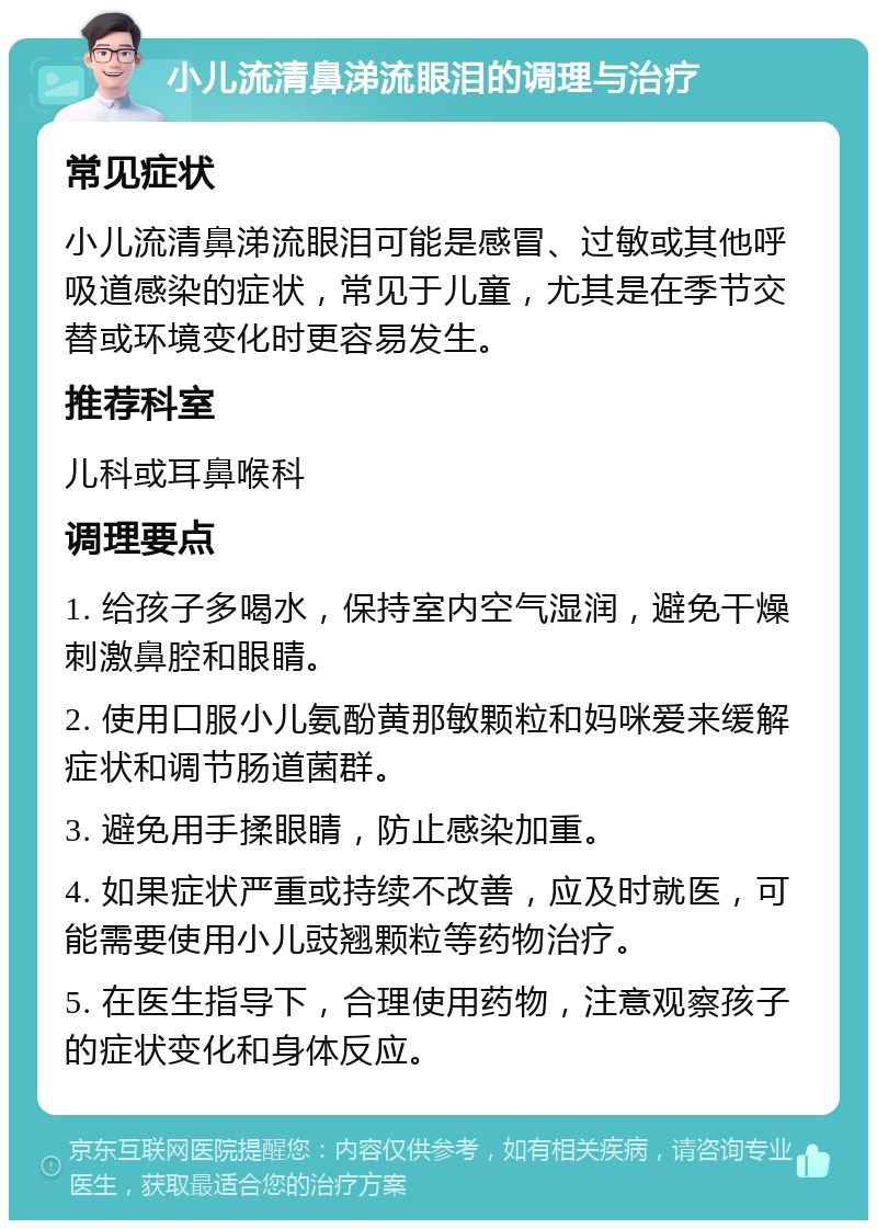 小儿流清鼻涕流眼泪的调理与治疗 常见症状 小儿流清鼻涕流眼泪可能是感冒、过敏或其他呼吸道感染的症状，常见于儿童，尤其是在季节交替或环境变化时更容易发生。 推荐科室 儿科或耳鼻喉科 调理要点 1. 给孩子多喝水，保持室内空气湿润，避免干燥刺激鼻腔和眼睛。 2. 使用口服小儿氨酚黄那敏颗粒和妈咪爱来缓解症状和调节肠道菌群。 3. 避免用手揉眼睛，防止感染加重。 4. 如果症状严重或持续不改善，应及时就医，可能需要使用小儿豉翘颗粒等药物治疗。 5. 在医生指导下，合理使用药物，注意观察孩子的症状变化和身体反应。