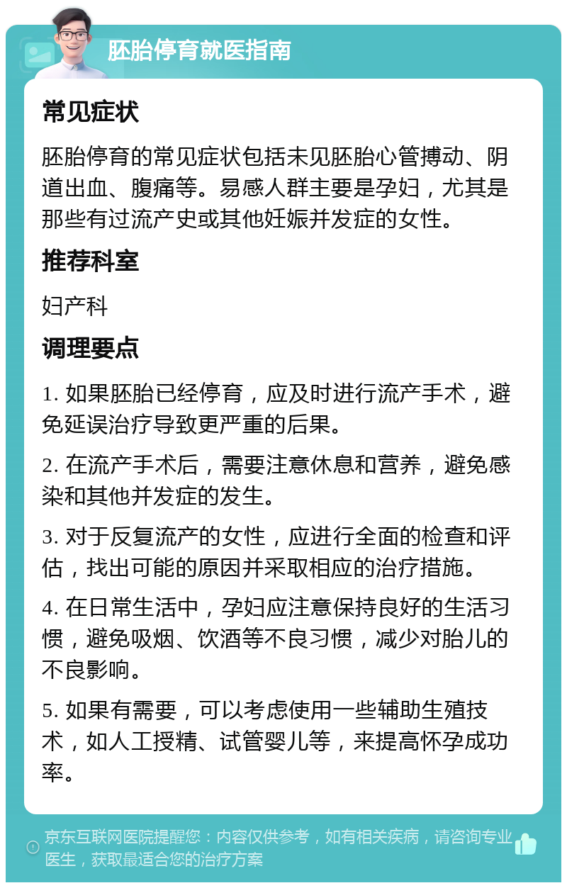 胚胎停育就医指南 常见症状 胚胎停育的常见症状包括未见胚胎心管搏动、阴道出血、腹痛等。易感人群主要是孕妇，尤其是那些有过流产史或其他妊娠并发症的女性。 推荐科室 妇产科 调理要点 1. 如果胚胎已经停育，应及时进行流产手术，避免延误治疗导致更严重的后果。 2. 在流产手术后，需要注意休息和营养，避免感染和其他并发症的发生。 3. 对于反复流产的女性，应进行全面的检查和评估，找出可能的原因并采取相应的治疗措施。 4. 在日常生活中，孕妇应注意保持良好的生活习惯，避免吸烟、饮酒等不良习惯，减少对胎儿的不良影响。 5. 如果有需要，可以考虑使用一些辅助生殖技术，如人工授精、试管婴儿等，来提高怀孕成功率。