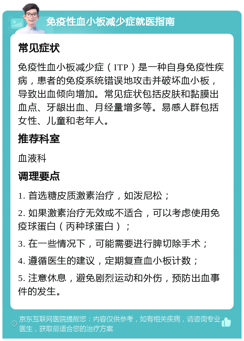 免疫性血小板减少症就医指南 常见症状 免疫性血小板减少症（ITP）是一种自身免疫性疾病，患者的免疫系统错误地攻击并破坏血小板，导致出血倾向增加。常见症状包括皮肤和黏膜出血点、牙龈出血、月经量增多等。易感人群包括女性、儿童和老年人。 推荐科室 血液科 调理要点 1. 首选糖皮质激素治疗，如泼尼松； 2. 如果激素治疗无效或不适合，可以考虑使用免疫球蛋白（丙种球蛋白）； 3. 在一些情况下，可能需要进行脾切除手术； 4. 遵循医生的建议，定期复查血小板计数； 5. 注意休息，避免剧烈运动和外伤，预防出血事件的发生。