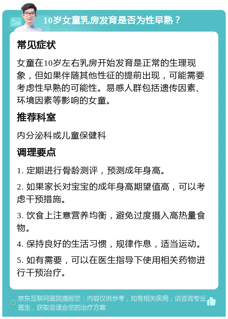 10岁女童乳房发育是否为性早熟？ 常见症状 女童在10岁左右乳房开始发育是正常的生理现象，但如果伴随其他性征的提前出现，可能需要考虑性早熟的可能性。易感人群包括遗传因素、环境因素等影响的女童。 推荐科室 内分泌科或儿童保健科 调理要点 1. 定期进行骨龄测评，预测成年身高。 2. 如果家长对宝宝的成年身高期望值高，可以考虑干预措施。 3. 饮食上注意营养均衡，避免过度摄入高热量食物。 4. 保持良好的生活习惯，规律作息，适当运动。 5. 如有需要，可以在医生指导下使用相关药物进行干预治疗。