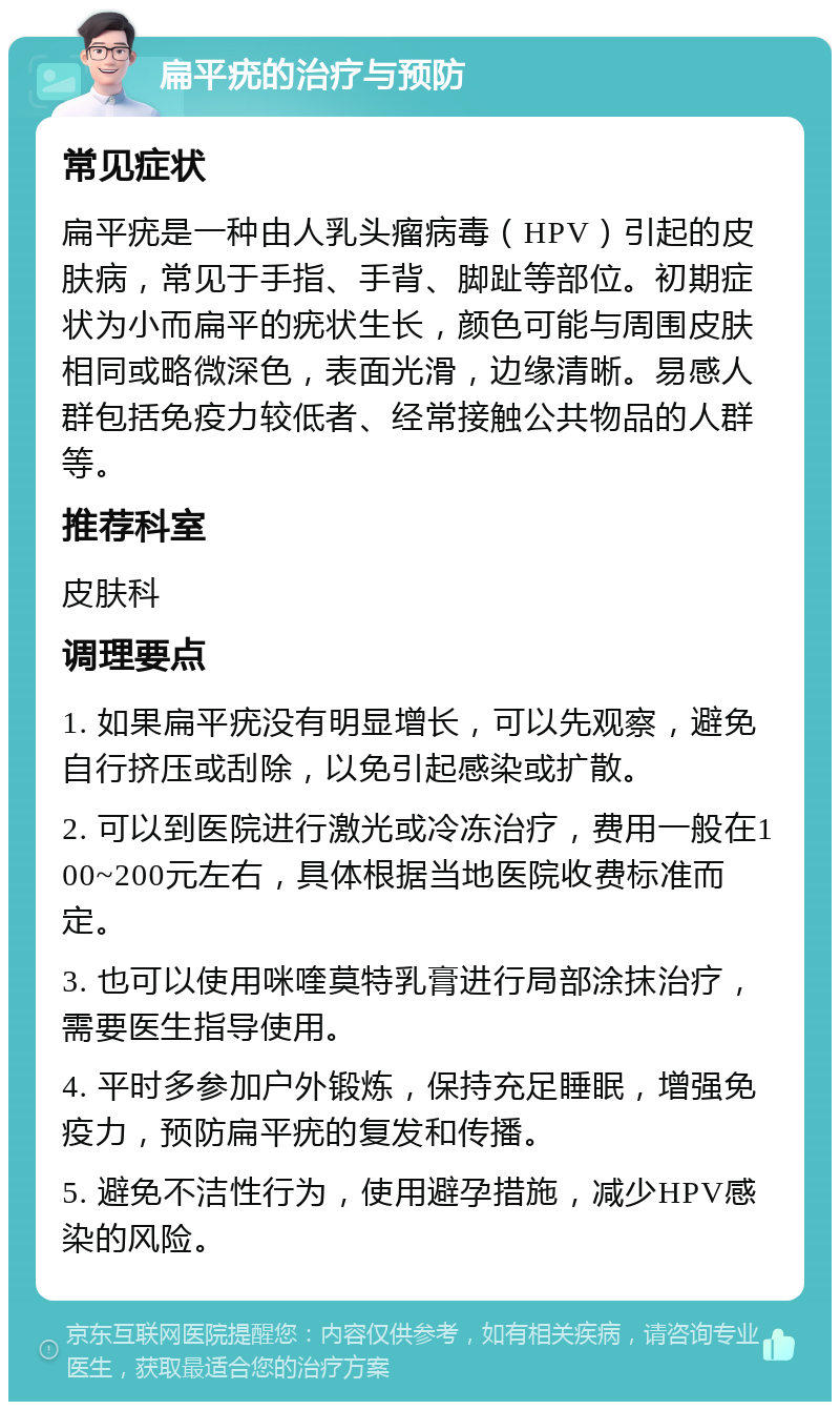 扁平疣的治疗与预防 常见症状 扁平疣是一种由人乳头瘤病毒（HPV）引起的皮肤病，常见于手指、手背、脚趾等部位。初期症状为小而扁平的疣状生长，颜色可能与周围皮肤相同或略微深色，表面光滑，边缘清晰。易感人群包括免疫力较低者、经常接触公共物品的人群等。 推荐科室 皮肤科 调理要点 1. 如果扁平疣没有明显增长，可以先观察，避免自行挤压或刮除，以免引起感染或扩散。 2. 可以到医院进行激光或冷冻治疗，费用一般在100~200元左右，具体根据当地医院收费标准而定。 3. 也可以使用咪喹莫特乳膏进行局部涂抹治疗，需要医生指导使用。 4. 平时多参加户外锻炼，保持充足睡眠，增强免疫力，预防扁平疣的复发和传播。 5. 避免不洁性行为，使用避孕措施，减少HPV感染的风险。