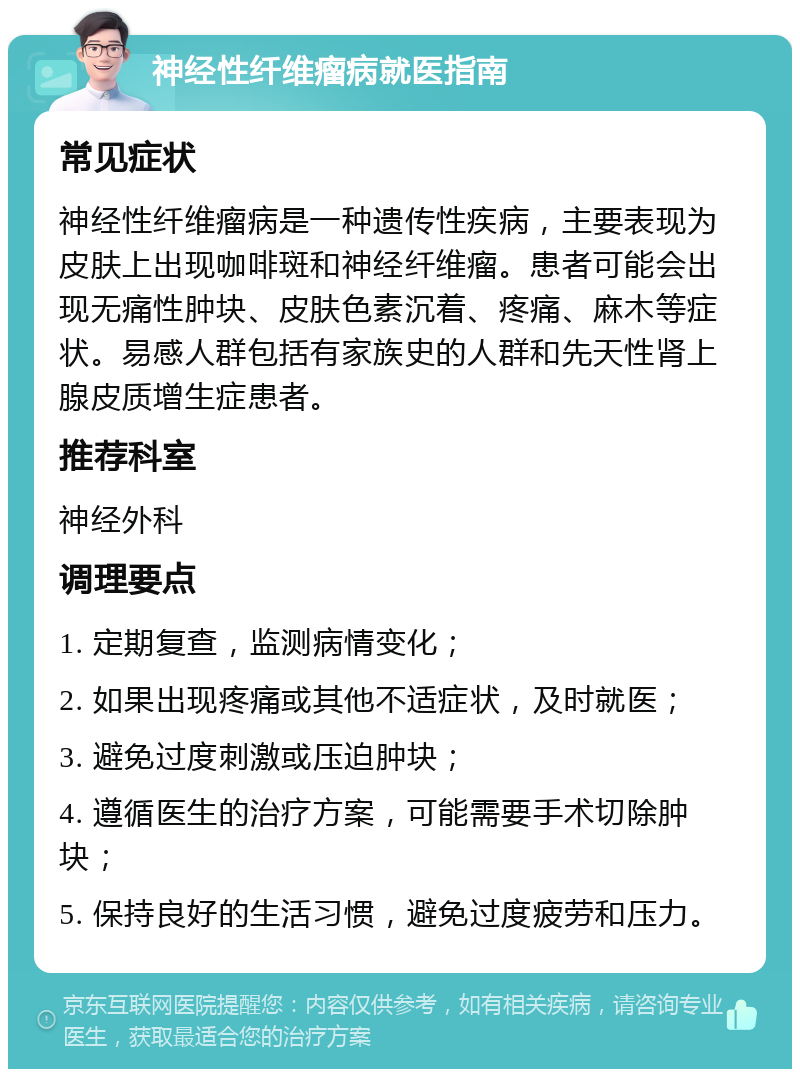 神经性纤维瘤病就医指南 常见症状 神经性纤维瘤病是一种遗传性疾病，主要表现为皮肤上出现咖啡斑和神经纤维瘤。患者可能会出现无痛性肿块、皮肤色素沉着、疼痛、麻木等症状。易感人群包括有家族史的人群和先天性肾上腺皮质增生症患者。 推荐科室 神经外科 调理要点 1. 定期复查，监测病情变化； 2. 如果出现疼痛或其他不适症状，及时就医； 3. 避免过度刺激或压迫肿块； 4. 遵循医生的治疗方案，可能需要手术切除肿块； 5. 保持良好的生活习惯，避免过度疲劳和压力。