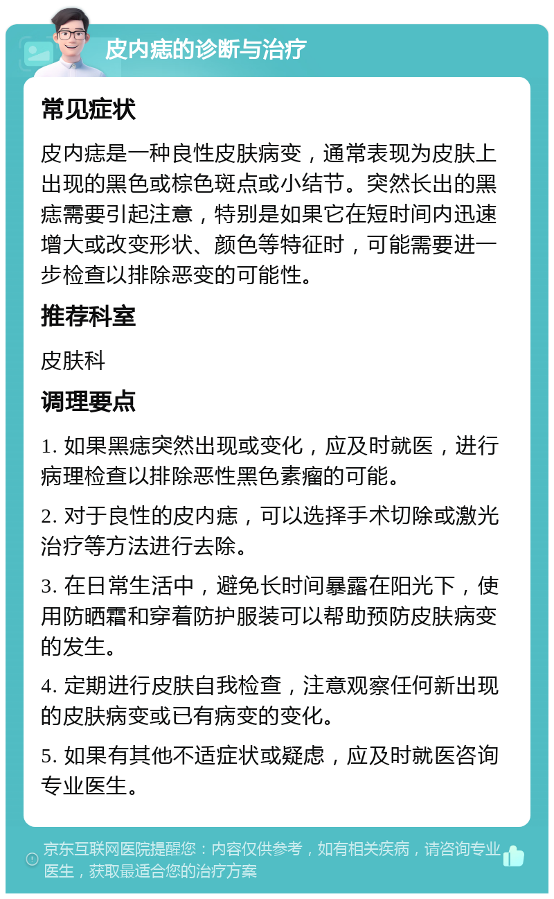 皮内痣的诊断与治疗 常见症状 皮内痣是一种良性皮肤病变，通常表现为皮肤上出现的黑色或棕色斑点或小结节。突然长出的黑痣需要引起注意，特别是如果它在短时间内迅速增大或改变形状、颜色等特征时，可能需要进一步检查以排除恶变的可能性。 推荐科室 皮肤科 调理要点 1. 如果黑痣突然出现或变化，应及时就医，进行病理检查以排除恶性黑色素瘤的可能。 2. 对于良性的皮内痣，可以选择手术切除或激光治疗等方法进行去除。 3. 在日常生活中，避免长时间暴露在阳光下，使用防晒霜和穿着防护服装可以帮助预防皮肤病变的发生。 4. 定期进行皮肤自我检查，注意观察任何新出现的皮肤病变或已有病变的变化。 5. 如果有其他不适症状或疑虑，应及时就医咨询专业医生。