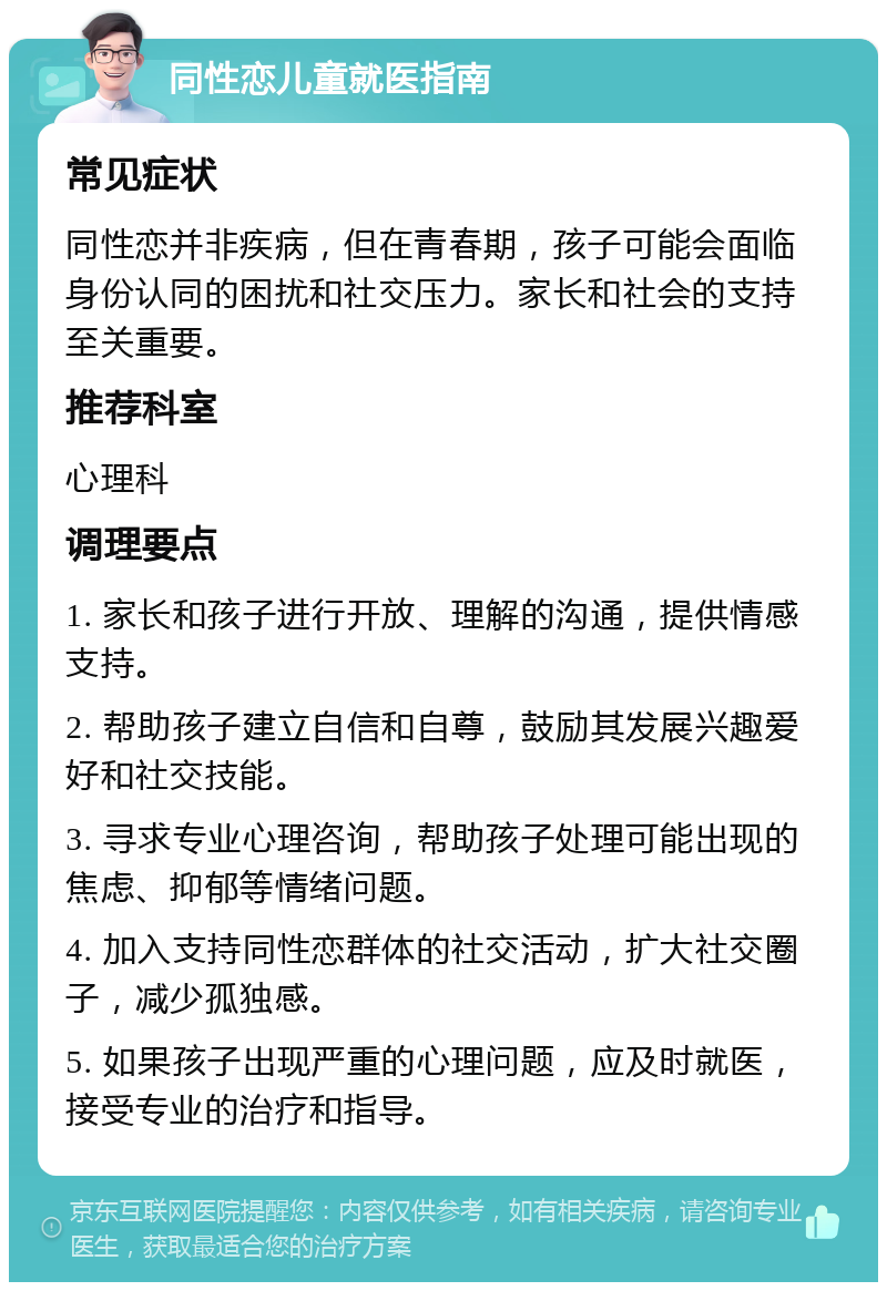 同性恋儿童就医指南 常见症状 同性恋并非疾病，但在青春期，孩子可能会面临身份认同的困扰和社交压力。家长和社会的支持至关重要。 推荐科室 心理科 调理要点 1. 家长和孩子进行开放、理解的沟通，提供情感支持。 2. 帮助孩子建立自信和自尊，鼓励其发展兴趣爱好和社交技能。 3. 寻求专业心理咨询，帮助孩子处理可能出现的焦虑、抑郁等情绪问题。 4. 加入支持同性恋群体的社交活动，扩大社交圈子，减少孤独感。 5. 如果孩子出现严重的心理问题，应及时就医，接受专业的治疗和指导。