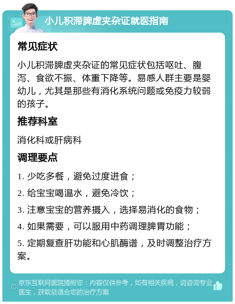 小儿积滞脾虚夹杂证就医指南 常见症状 小儿积滞脾虚夹杂证的常见症状包括呕吐、腹泻、食欲不振、体重下降等。易感人群主要是婴幼儿，尤其是那些有消化系统问题或免疫力较弱的孩子。 推荐科室 消化科或肝病科 调理要点 1. 少吃多餐，避免过度进食； 2. 给宝宝喝温水，避免冷饮； 3. 注意宝宝的营养摄入，选择易消化的食物； 4. 如果需要，可以服用中药调理脾胃功能； 5. 定期复查肝功能和心肌酶谱，及时调整治疗方案。