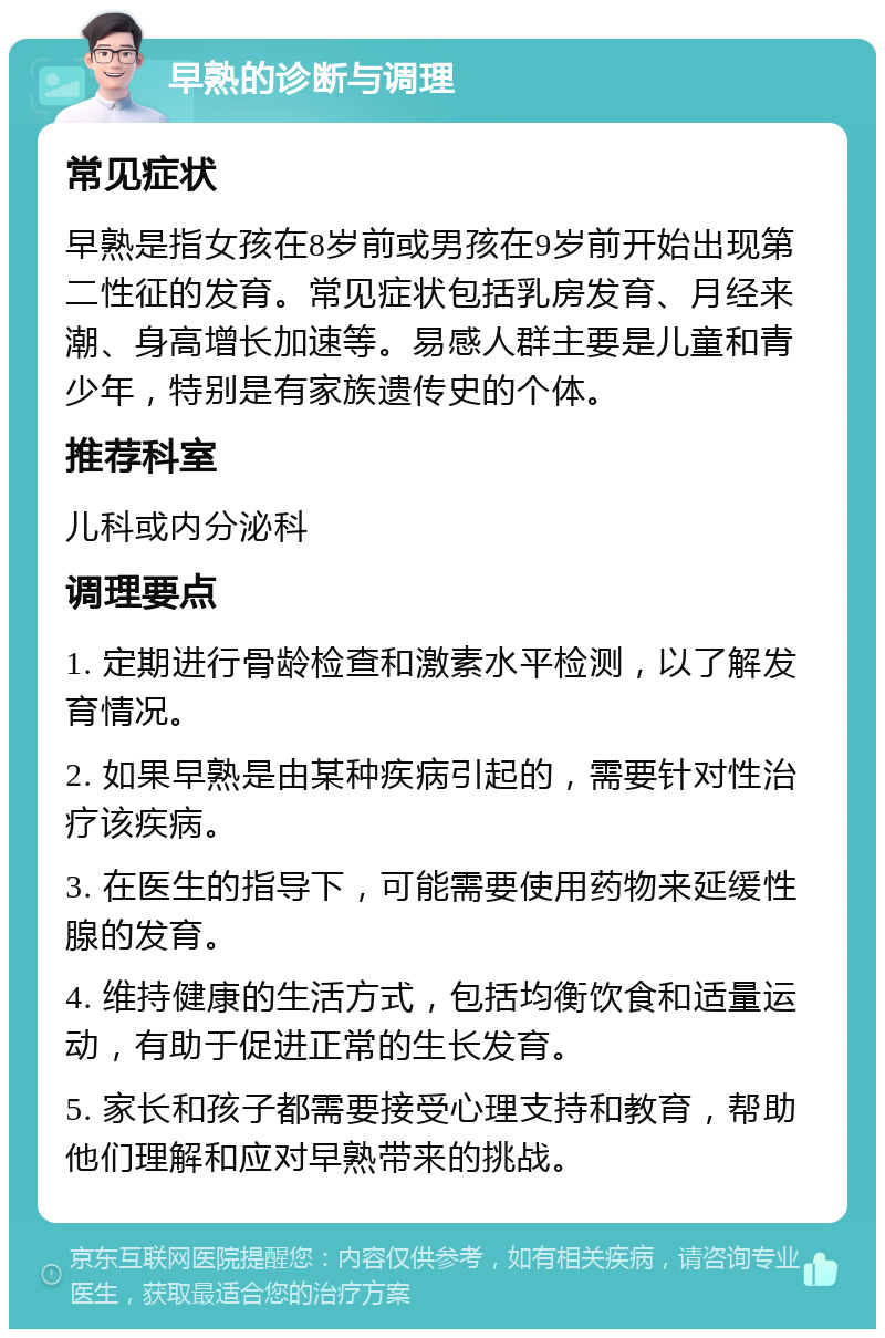 早熟的诊断与调理 常见症状 早熟是指女孩在8岁前或男孩在9岁前开始出现第二性征的发育。常见症状包括乳房发育、月经来潮、身高增长加速等。易感人群主要是儿童和青少年，特别是有家族遗传史的个体。 推荐科室 儿科或内分泌科 调理要点 1. 定期进行骨龄检查和激素水平检测，以了解发育情况。 2. 如果早熟是由某种疾病引起的，需要针对性治疗该疾病。 3. 在医生的指导下，可能需要使用药物来延缓性腺的发育。 4. 维持健康的生活方式，包括均衡饮食和适量运动，有助于促进正常的生长发育。 5. 家长和孩子都需要接受心理支持和教育，帮助他们理解和应对早熟带来的挑战。