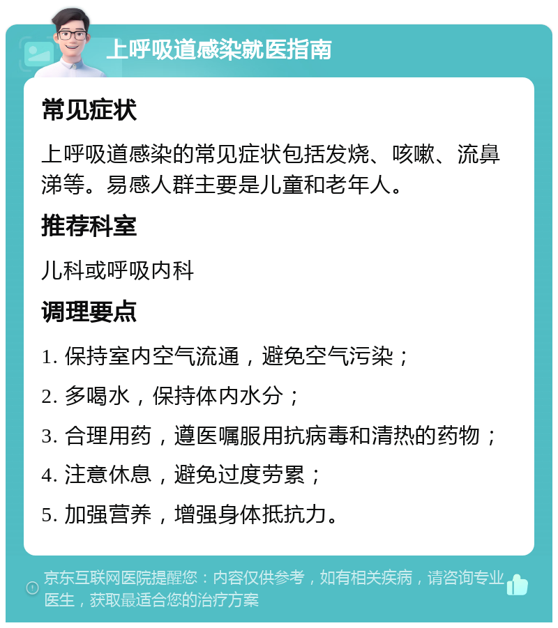 上呼吸道感染就医指南 常见症状 上呼吸道感染的常见症状包括发烧、咳嗽、流鼻涕等。易感人群主要是儿童和老年人。 推荐科室 儿科或呼吸内科 调理要点 1. 保持室内空气流通，避免空气污染； 2. 多喝水，保持体内水分； 3. 合理用药，遵医嘱服用抗病毒和清热的药物； 4. 注意休息，避免过度劳累； 5. 加强营养，增强身体抵抗力。