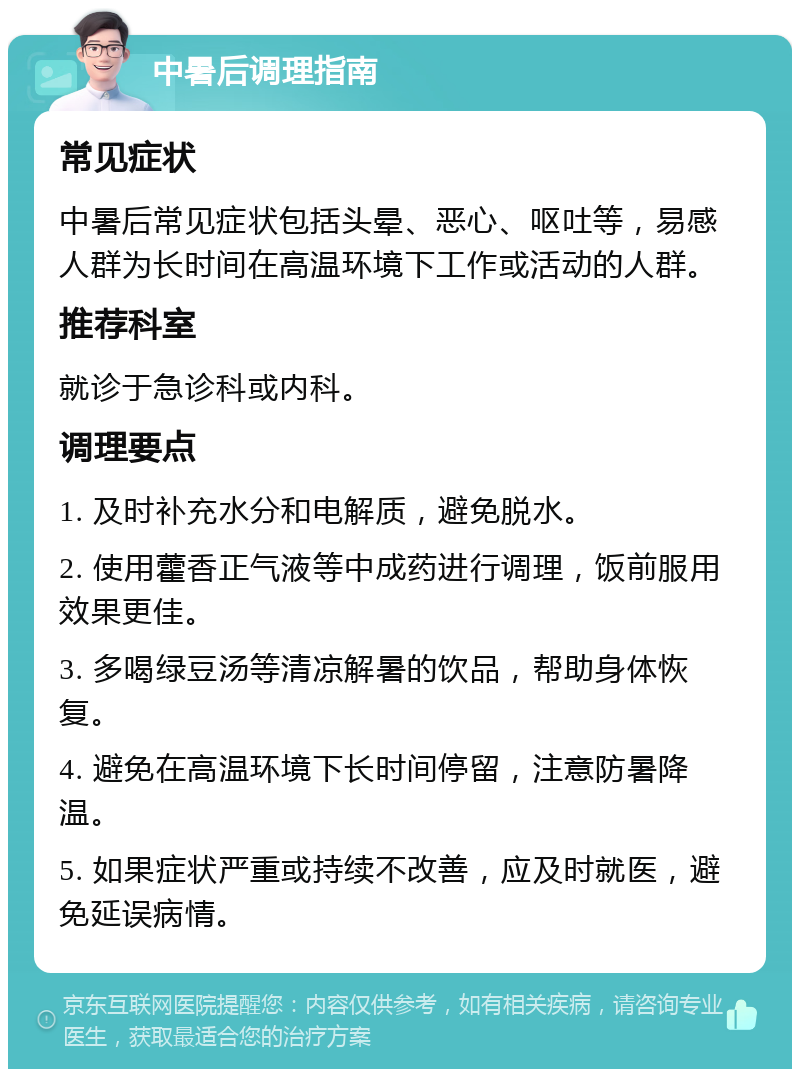 中暑后调理指南 常见症状 中暑后常见症状包括头晕、恶心、呕吐等，易感人群为长时间在高温环境下工作或活动的人群。 推荐科室 就诊于急诊科或内科。 调理要点 1. 及时补充水分和电解质，避免脱水。 2. 使用藿香正气液等中成药进行调理，饭前服用效果更佳。 3. 多喝绿豆汤等清凉解暑的饮品，帮助身体恢复。 4. 避免在高温环境下长时间停留，注意防暑降温。 5. 如果症状严重或持续不改善，应及时就医，避免延误病情。