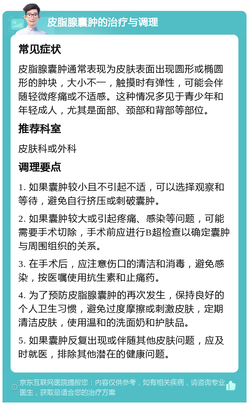 皮脂腺囊肿的治疗与调理 常见症状 皮脂腺囊肿通常表现为皮肤表面出现圆形或椭圆形的肿块，大小不一，触摸时有弹性，可能会伴随轻微疼痛或不适感。这种情况多见于青少年和年轻成人，尤其是面部、颈部和背部等部位。 推荐科室 皮肤科或外科 调理要点 1. 如果囊肿较小且不引起不适，可以选择观察和等待，避免自行挤压或刺破囊肿。 2. 如果囊肿较大或引起疼痛、感染等问题，可能需要手术切除，手术前应进行B超检查以确定囊肿与周围组织的关系。 3. 在手术后，应注意伤口的清洁和消毒，避免感染，按医嘱使用抗生素和止痛药。 4. 为了预防皮脂腺囊肿的再次发生，保持良好的个人卫生习惯，避免过度摩擦或刺激皮肤，定期清洁皮肤，使用温和的洗面奶和护肤品。 5. 如果囊肿反复出现或伴随其他皮肤问题，应及时就医，排除其他潜在的健康问题。