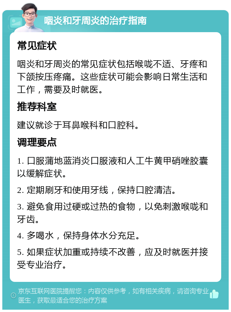 咽炎和牙周炎的治疗指南 常见症状 咽炎和牙周炎的常见症状包括喉咙不适、牙疼和下颌按压疼痛。这些症状可能会影响日常生活和工作，需要及时就医。 推荐科室 建议就诊于耳鼻喉科和口腔科。 调理要点 1. 口服蒲地蓝消炎口服液和人工牛黄甲硝唑胶囊以缓解症状。 2. 定期刷牙和使用牙线，保持口腔清洁。 3. 避免食用过硬或过热的食物，以免刺激喉咙和牙齿。 4. 多喝水，保持身体水分充足。 5. 如果症状加重或持续不改善，应及时就医并接受专业治疗。