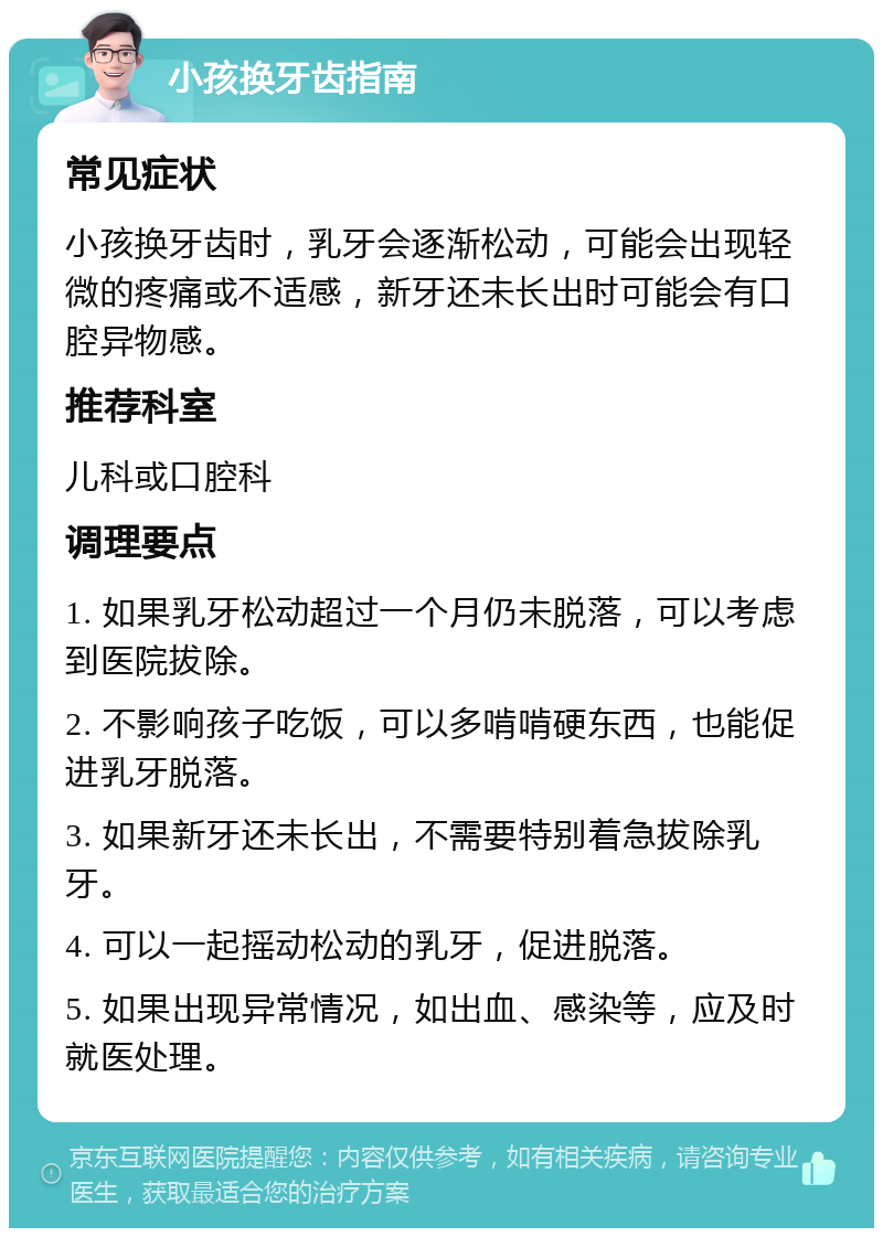 小孩换牙齿指南 常见症状 小孩换牙齿时，乳牙会逐渐松动，可能会出现轻微的疼痛或不适感，新牙还未长出时可能会有口腔异物感。 推荐科室 儿科或口腔科 调理要点 1. 如果乳牙松动超过一个月仍未脱落，可以考虑到医院拔除。 2. 不影响孩子吃饭，可以多啃啃硬东西，也能促进乳牙脱落。 3. 如果新牙还未长出，不需要特别着急拔除乳牙。 4. 可以一起摇动松动的乳牙，促进脱落。 5. 如果出现异常情况，如出血、感染等，应及时就医处理。